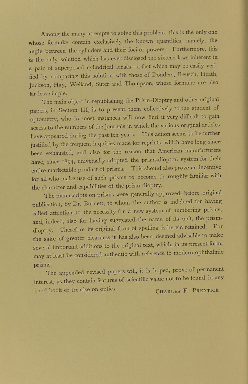Among the many attempts to solve this problem, this is the only one whose formulae contain exclusively the known quantities, namely, the angle between the cylinders and their foci or powers. Furthermore, this is the only solution which has ever disclosed the sixteen laws inherent in a pair of superposed cylindrical lenses—a fact which may be easily veri¬ fied by comparing this solution with those of Donders, Reusch, Heath, Jackson, Hay, Weiland, Suter and Thompson, whose formulae are also far less simple. The main object in republishing the Prism-Dioptry and other original papers, in Section III, is to present them collectively to the student of optometry, who in most instances will now find it very difficult to gain access to the numbers of the journals in which the various original articles have appeared during the past ten years. This action seems to be further justified by the frequent inquiries made for reprints, which have long since been exhausted, and also for the reason that American manufacturers have, since 1S94, universally adopted the prism-dioptral system for their entire marketable product of prisms. This should also prove an incentive for all who make use of such prisms to become thoroughly familiar with the character and capabilities of the prism-dioptry. The manuscripts on prisms were generally approved, before original publication, by Dr. Burnett, to whom the author is indebted for having called attention to the necessity for a new system of numbering prisms, and, indeed, also for having suggested the name of its unit, the prism- dioptry. Therefore its original form of spelling is herein retained. For the sake of greater clearness it has also been deemed advisable to make several important additions to the original text, which, in its present form, may at least be considered authentic with reference to modern ophthalmic prisms. The appended revised papers will, it is hoped, prove of permanent interest, as they contain features of scientific value not to be found in any brmd-book or treatise on optics. Charles F. Prentice