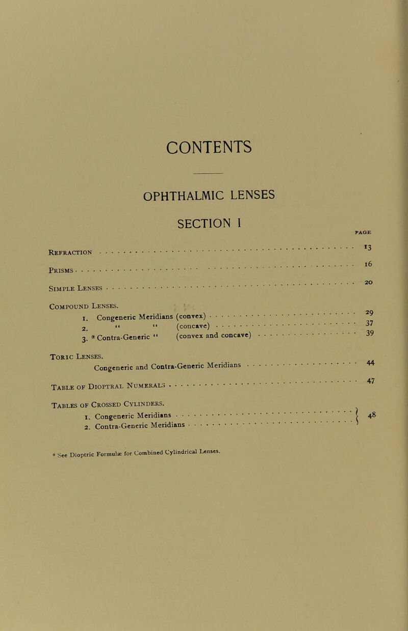 OPHTHALMIC LENSES SECTION I Refraction . Prisms. Simple Lenses. Compound Lenses. i. Congeneric Meridians (convex). 2 >< “ (concave). 3. * Contra-Generic “ (convex and concave) Toric Lenses. Congeneric and Contra-Generic Meridians • Table of Dioptral Numerals. Tables of Crossed Cylinders. 1. Congeneric Meridians. 2. Contra-Generic Meridians. PAGE *3 16 20 • 29 • 37 • 39 • 44 • 47 48 * See Dioptric Formula: for Combined Cylindrical Lenses.