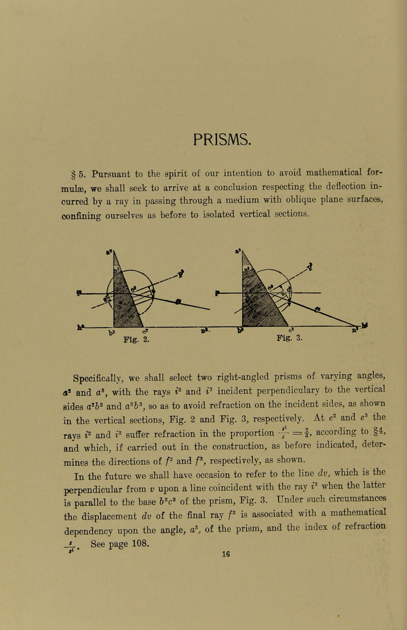 PRISMS. § 5. Pursuant to the spirit of our intention to avoid mathematical for¬ mulae, we shall seek to arrive at a conclusion respecting the deflection in¬ curred by a ray in passing through a medium with oblique plane surfaces, confining ourselves as before to isolated vertical sections. Fig. 3. Specifically, we shall select two right-angled prisms of varying angles, or and a3, with the rays t2 and i3 incident perpendiculary to the vertical sides a2b2 and a3l3, so as to avoid refraction on the incident sides, as shown in the vertical sections, Fig. 2 and Fig. 3, respectively. At e2 and e3 the rays i2 and i3 suffer refraction in the proportion —• = f, according to §4, and which, if carried out in the construction, as before indicated, deter¬ mines the directions of f2 and f3, respectively, as shown. In the future we shall have occasion to refer to the line dv, which is the perpendicular from v upon a line coincident with the ray r when the latter is parallel to the base 63c8 of the prism, Fig. 3. Under such circumstances the displacement dv of the final ray f3 is associated with a mathematical dependency upon the angle, a3, of the prism, and the index of refraction _Lt See page 108.