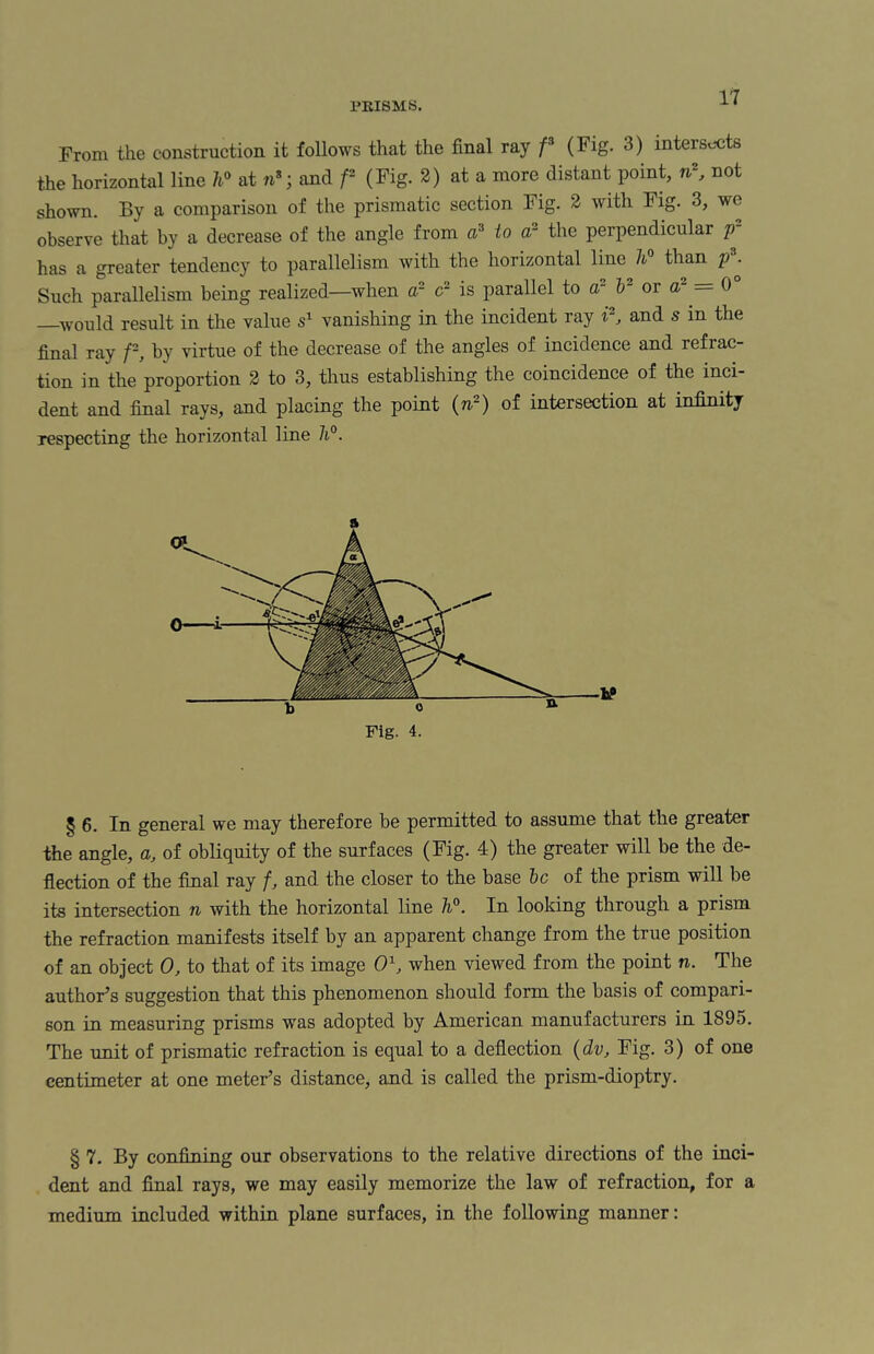 From the construction it follows that the final ray f3 (Fig. 3) intersects the horizontal line h° at n*; and f- (Fig. 2) at a more distant point, nr, not shown. By a comparison of the prismatic section Fig. 2 with Fig. 3, we observe that by a decrease of the angle from a3 to ar the perpendicular p has a greater tendency to parallelism with the horizontal line 7t° than p ^ Such parallelism being realized—when a2 c2 is parallel to ar V or a- = 0 —would result in the value s1 vanishing in the incident ray i2, and s in the final ray f2, by virtue of the decrease of the angles of incidence and refrac¬ tion in the proportion 2 to 3, thus establishing the coincidence of the inci¬ dent and final rays, and placing the point (n~) of intersection at infinity respecting the horizontal line h°. Fig. 4. § 6. In general we may therefore be permitted to assume that the greater the angle, a, of obliquity of the surfaces (Fig. 4) the greater will be the de¬ flection of the final ray f, and the closer to the base be of the prism will be its intersection n with the horizontal line h°. In looking through a prism the refraction manifests itself by an apparent change from the true position of an object 0, to that of its image O1, when viewed from the point n. The author’s suggestion that this phenomenon should form the basis of compari¬ son in measuring prisms was adopted by American manufacturers in 1895. The unit of prismatic refraction is equal to a deflection (dv, Fig. 3) of one centimeter at one meter’s distance, and is called the prism-dioptry. § 7. By confining our observations to the relative directions of the inci¬ dent and final rays, we may easily memorize the law of refraction, for a medium included within plane surfaces, in the following manner: