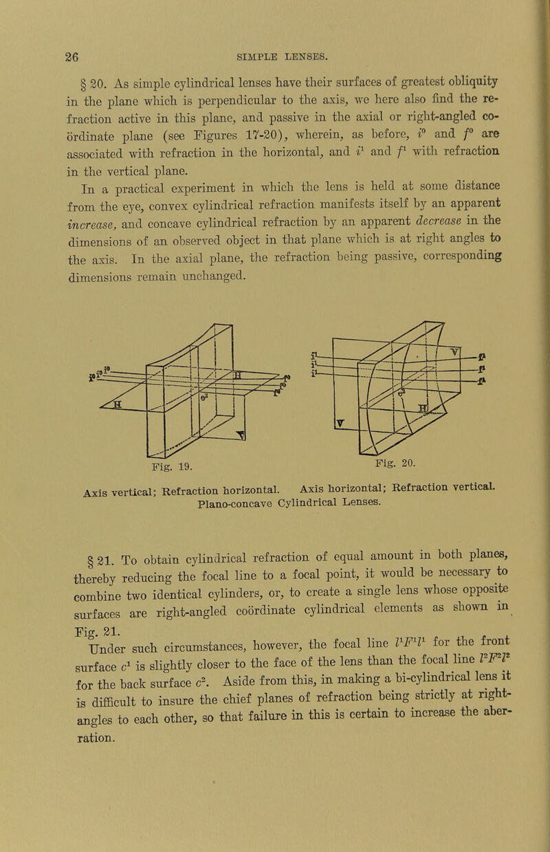 § 20. As simple cylindrical lenses have their surfaces of greatest obliquity in the plane which is perpendicular to the axis, we here also find the re¬ fraction active in this plane, and passive in the axial or right-angled co¬ ordinate plane (see Figures 17-20), wherein, as before, i° and f° are associated with refraction in the horizontal, and i' and /' with refraction in the vertical plane. In a practical experiment in which the lens is held at some distance from the eye, convex cylindrical refraction manifests itself by an apparent increase, and concave cylindrical refraction by an apparent decrease in the dimensions of an observed object in that plane which is at right angles to the axis. In the axial plane, the refraction being passive, corresponding dimensions remain unchanged. Axis vertical; Refraction horizontal. Axis horizontal; Refraction vertical. Plano-concave Cylindrical Lenses. § 21. To obtain cylindrical refraction of equal amount in both planes, thereby reducing the focal line to a focal point, it would be necessary to combine two identical cylinders, or, to create a single lens whose opposite surfaces are right-angled coordinate cylindrical elements as shown in Fig. 21. Under such circumstances, however, the focal line FFH1 for the front surface c1 is slightly closer to the face of the lens than the focal line l F l for the back surface c2. Aside from this, in making a bi-cylindrical lens it is difficult to insure the chief planes of refraction being strictly at right- angles to each other, so that failure in this is certain to increase the aber¬ ration.