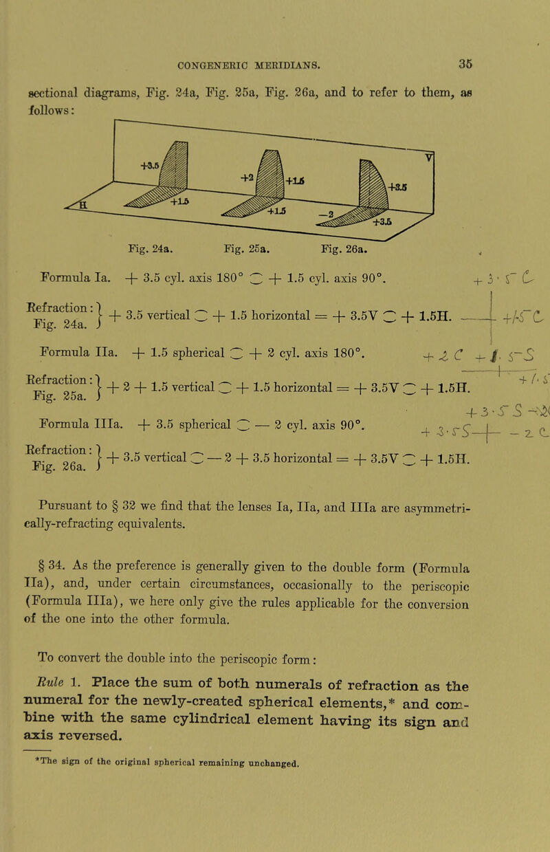 sectional diagrams, Fig. 24a, Fig. 25a, Fig. 26a, and to refer to them, as follows: Fig. 24a. Fig. 25a. Fig. 26a. Formula la. -(- 3.5 cyl. axis 180° 3 + 1.5 cyl. axis 90°. Refraction. j g g vertical 3 + 1-5 horizontal = -f- 3.5Y 3 + 1.5H. Jbig. 24a. ) 3 • S C Formula Ila. -f- 1.5 spherical 3 + 2 cyl. axis 180°. 4 -3 C 4-^.5 - c Refraction • | _|_ 2 -f-1.5 vertical 3 + 1.5 horizontal = 3.5Y Fig. 25 a, Formula Ilia, -f- 3.5 spherical 3 — 2 cyl. axis 90°. 1: | + 3.5 vertical C — 2 + 3.5 horizontal = + 3.5V C + 1.5H + 1.5H. 4- 3 - r 5 -: *!< 4 z-rS-4- - 2. cl Refraction Fig. 26a, Pursuant to § 32 we find that the lenses la, Ila, and Ilia are asymmetri¬ cally-refracting equivalents. § 34. As the preference is generally given to the double form (Formula Ila), and, under certain circumstances, occasionally to the periscopic (Formula Ilia), we here only give the rules applicable for the conversion of the one into the other formula. To convert the double into the periscopic form: Rule 1. Place the sum of both numerals of refraction as the numeral for the newly-created spherical elements,* and com¬ bine with the same cylindrical element having- its sign and axis reversed.