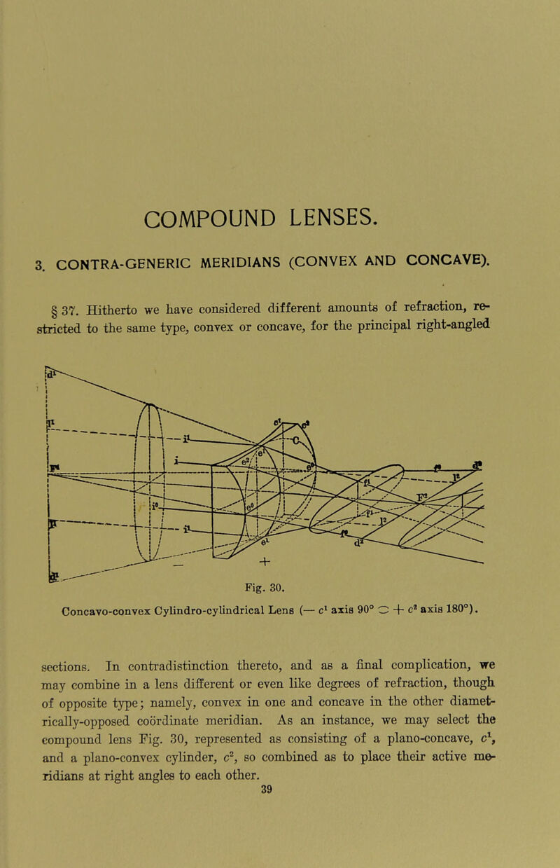 3. CONTRA-GENERIC MERIDIANS (CONVEX AND CONCAVE). § 37. Hitherto we have considered different amounts of refraction, re¬ stricted to the same type, convex or concave, for the principal right-angled sections. In contradistinction thereto, and as a final complication, we may combine in a lens different or even like degrees of refraction, though of opposite type; namely, convex in one and concave in the other diamet¬ rically-opposed coordinate meridian. As an instance, we may select the compound lens Fig. 30, represented as consisting of a plano-concave, c1, and a plano-convex cylinder, c2, so combined as to place their active me¬ ridians at right angles to each other.