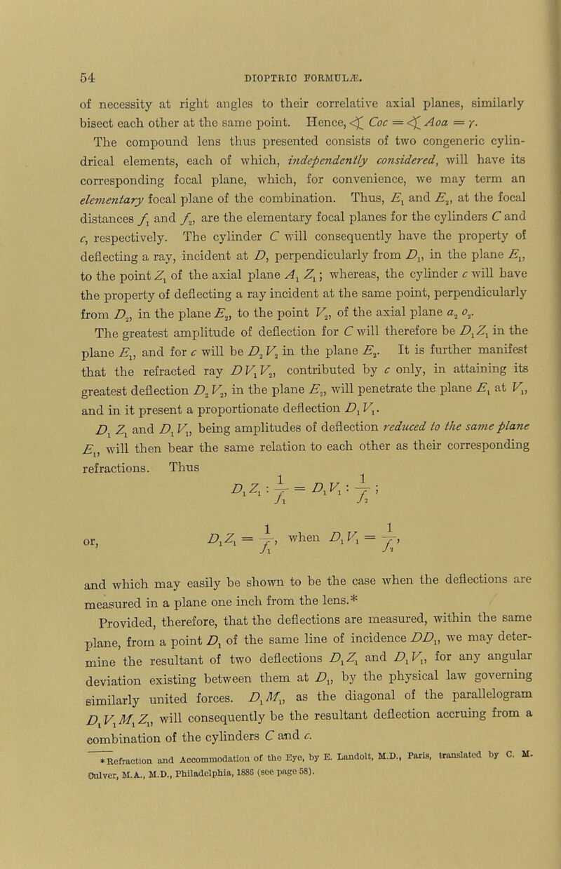 of necessity at right angles to their correlative axial planes, similarly bisect each other at the same point. Hence, <£ Coc = <£ Aoa — y. The compound lens thus presented consists of two congeneric cylin¬ drical elements, each of which, independently considered, will have its corresponding focal plane, which, for convenience, we may term an elementary focal plane of the combination. Thus, Ex and E2, at the focal distances fx and fv are the elementary focal planes for the cylinders C and c, respectively. The cylinder C will consequently have the property of deflecting a ray, incident at D, perpendicularly from Dx, in the plane Ev to the point Zj of the axial plane Al Zx; whereas, the cylinder c will have the property of deflecting a ray incident at the same point, perpendicularly from A, in the plane E2) to the point V2, of the axial plane a2 or The greatest amplitude of deflection for C will therefore be DXZX in the plane Ev and for c will be D, V2 in the plane Er It is further manifest that the refracted ray D V1V2, contributed by c only, in attaining its greatest deflection A V„ in the plane E„ will penetrate the plane E[ at Vv and in it present a proportionate deflection DxV1. Dx Zx and Dx Vv being amplitudes of deflection reduced to the same plane Ev will then bear the same relation to each other as their corresponding refractions. Thus BlZl : J[ = DiVi : /. ’ or, DXZX = wlien Divi = ~T J i and which may easily be shown to be the case when the deflections are measured in a plane one inch from the lens.* Provided, therefore, that the deflections are measured, within the same plane, from a point D1 of the same line of incidence DDV we may deter¬ mine’the resultant of two deflections DXZX and DXVX, for any angular deviation existing between them at Dv by the physical law governing similarly united forces. DXMX, as the diagonal of the parallelogram D V Mx Z„ will consequently be the resultant deflection accruing from a combination of the cylinders C and c. *Refraction and Accommodation of the Eye, by E. Landolt, M.D., Paris, translated by C. M- Culver, M.A., M.D., Philadelphia, 1885 (see page 58).