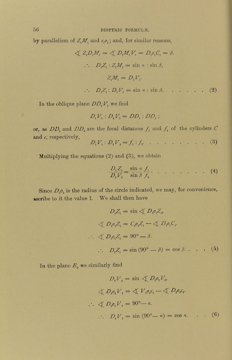 by parallelism of ZXMX and cxox; and, for similar reasons, < K = ZV.C, = 13. DXZX : Z,^/, = sin « : sin /?, Z^/, = A Fj. . \ DXZX: D1Vl — sin a : sin /?.(2) In the oblique plane DD.L F, we find A Vx : D2V2= DDx : DD2 ; or, as Z?A and Z>A are the focal distances fx and f2 of the cylinders C and c, respectively, D^-.D.V, =/,:/,.(3) Multiplying the equations (2) and (3), we obtain A A = sin^ A . (4) A F2 sin p fa Since Dlol is the radius of the circle indicated, we may, for convenience, ascribe to it the value 1. We shall then have AZi = sin <£ DxoxZv < A*iZi = A>iZi ~ < DxoxCv <£ DxoxZx = 90° — /J. Azi = s^n (90° — A) — cos z5* • • • C^) In the plane A we similarly find A F2 = sin <£ A^2 Z2) < A*« A = < — < A<w <A^A = 90°-«. . *. A F2 = sin (90°— «) = cos «. (6)