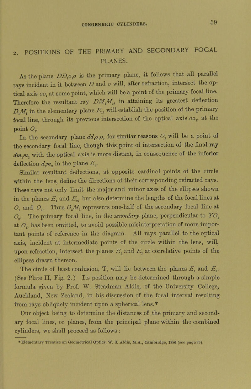 2. POSITIONS OF THE PRIMARY AND SECONDARY FOCAL PLANES. As the plane DDxoxo is the primary plane, it follows that all parallel rays incident in it between D and o will, after refraction, intersect the op¬ tical axis oox at some point, which will be a point of the primary focal line. Therefore the resultant ray DMXM,, in attaining its greatest deflection DXMX in the elementary plane Ev will establish the position of the primary focal line, through its previous intersection of the optical axis oov at the point Ov In the secondary plane ddxoxo, for similar reasons 0.2 will be a point of the secondary focal line, though this point of intersection of the final ray dmxm2 with the optical axis is more distant, in consequence of the inferior deflection djn., in the plane E... Similar resultant deflections, at opposite cardinal points of the circle within the lens, define the directions of their corresponding refracted rays. These rays not only limit the major and minor axes of the ellipses shown in the planes Ex and E„ but also determine the lengths of the focal lines at Ox and <?,. Thus 02M3 represents one-half of the secondary focal line at 0o. The primary focal line, in the secondary plane, perpendicular to YOx at Ov has been omitted, to avoid possible misinterpretation of more impor¬ tant points of reference in the diagram. All rays parallel to the optical axis, incident at intermediate points of the circle within the lens, will, upon refraction, intersect the planes Ex and E, at correlative points of the ellipses drawn thereon. The circle of least confusion, T, will lie between the planes Ex and E,. (See Plate II, Fig. 2.) Its position may be determined through a simple formula given by Prof. W. Steadman Aldis, of the University College, Auckland, New Zealand, in his discussion of the focal interval resulting from rays obliquely incident upon a spherical lens. * Our object being to determine the distances of the primary and second¬ ary focal lines, or planes, from the principal plane within the combined cylinders, we shall proceed aB follows : * Elementary Treatise on Geometrical Optics, W. 8. Aldis, M.A., Cambridge, 1886 (see page 39).