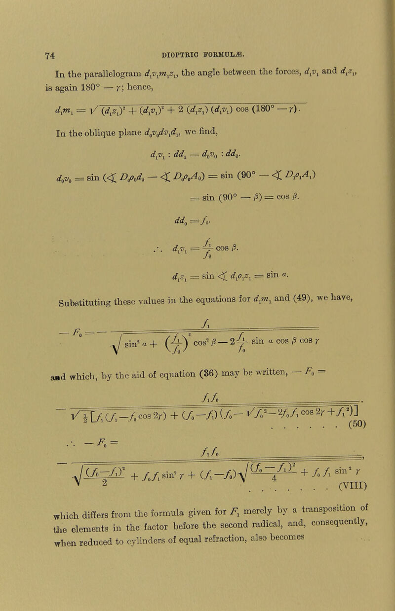 In the parallelogram dxvxmxzv the angle between the forces, d1vl and d{zv is again 180° — y, hence, dxmv = i/Jd&y +{dlvji + 2 (dyx) (dyx) cos (180°~— y) ■ In the oblique plane dQvadvxdv we find, dvvx : ddx — d0v0 : dd^. d0v0 = sin (<£ D0o0d0 — <£ D0o0A0) = sin (90° <£ r)xoxAx) = sin (90° — /?) = cos p. dd0 /u- dxvx = ~r cos /?. J 0 = sin <£ = sin « Substituting these values in the equations for dxmy and (49), we have, A -y/ sin2 a + sin a cos P cos y a*d which, by the aid of equation (36) may be written, F0 AA ^ cos 2r) -+ (/.FFJF VfS-yj^'lrTK')} .(50) A A JiA=M + / /,sin’ r + + //l Sin' r V 2 /'VTTI ..(VIII) which differs from the formula given for ^ merely by a transposition of the elements in the factor before the second radical, and, consequent y, when reduced to cylinders of equal refraction, also becomes