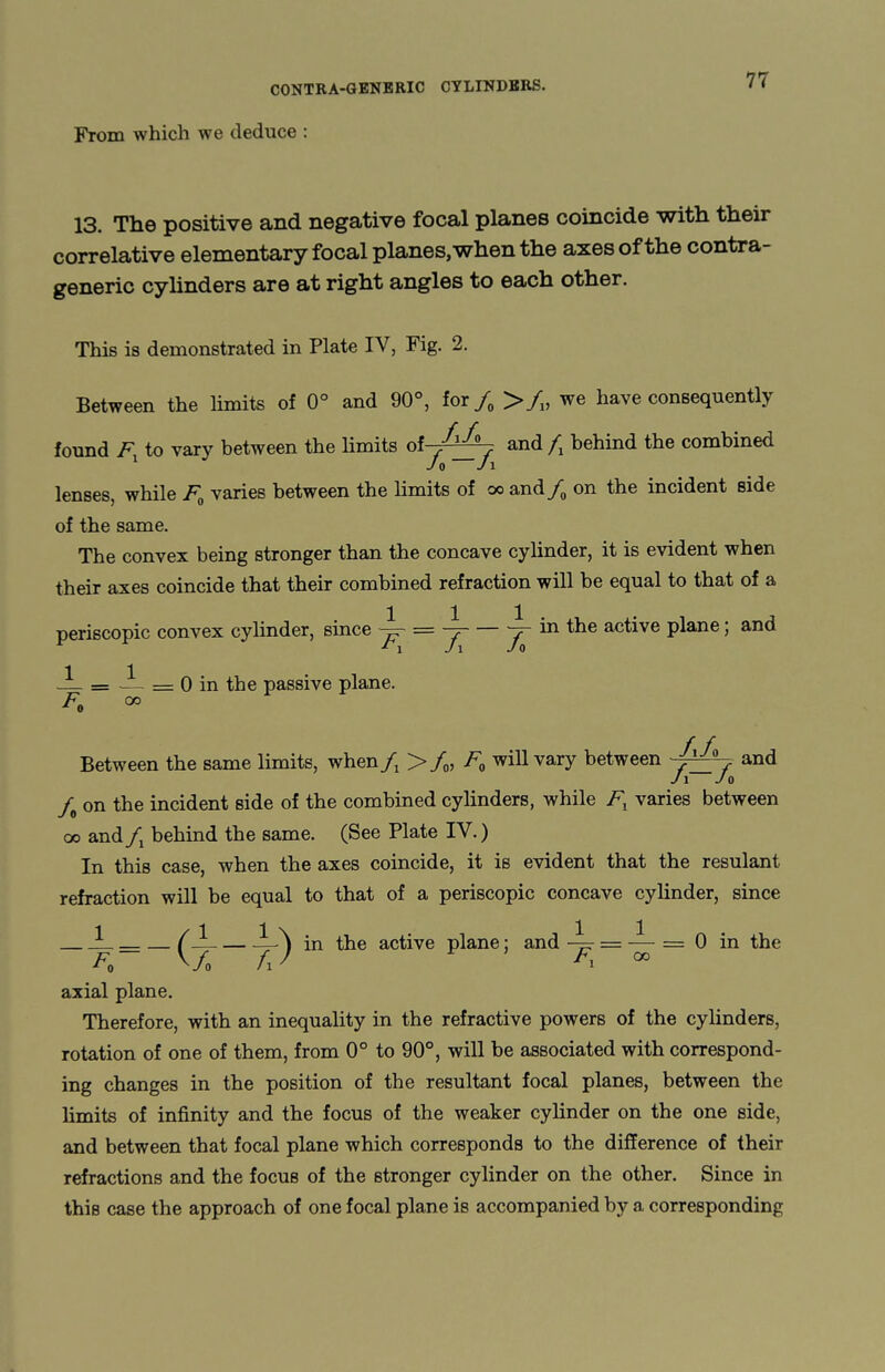 From which we deduce : 13. The positive and negative focal planes coincide with their correlative elementary focal planes, when the axes of the contra- generic cylinders are at right angles to each other. This is demonstrated in Plate IV, Fig. 2. Between the limits of 0° and 90°, for/0 >/v we have consequently found F to vary between the limits of /J-z. and /, behind the combined 1 Jo Jl lenses, while F0 varies between the limits of oo and/0 on the incident Bide of the same. The convex being stronger than the concave cylinder, it is evident when their axes coincide that their combined refraction will be equal to that of a periscopic convex cylinder, since = —j-~y~ in the active plane; and -1- = — == 0 in the passive plane. F0 CO Between the same limits, when fx >/0, F0 will vary between and J1 Jo f on the incident side of the combined cylinders, while Fl varies between oo and fx behind the same. (See Plate IV.) In this case, when the axes coincide, it is evident that the resulant refraction will be equal to that of a periscopic concave cylinder, since (—-—^ in the active plane; and J = — = 0 in the Vo fl ' * ' Fx °° axial plane. Therefore, with an inequality in the refractive powers of the cylinders, rotation of one of them, from 0° to 90°, will be associated with correspond¬ ing changes in the position of the resultant focal planes, between the limits of infinity and the focus of the weaker cylinder on the one side, and between that focal plane which corresponds to the difference of their refractions and the focus of the stronger cylinder on the other. Since in this case the approach of one focal plane is accompanied by a corresponding