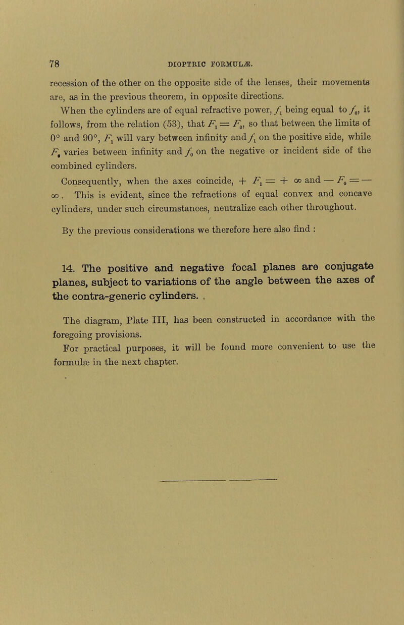 recession of the other on the opposite side of the lenses, their movements are, as in the previous theorem, in opposite directions. When the cylinders are of equal refractive power, fx being equal to /„, it follows, from the relation (53), that Fl = F0, so that between the limits of 0° and 90°, F1 will vary between infinity and on the positive side, while Ft varies between infinity and /0 on the negative or incident side of the combined cylinders. Consequently, when the axes coincide, + Fl = + co and — F0 = — oo. This is evident, since the refractions of equal convex and concave cylinders, under such circumstances, neutralize each other throughout. By the previous considerations we therefore here also find : 14. The positive and negative focal planes are conjugate planes, subject to variations of the angle between the axes of the contra-generic cylinders. The diagram, Plate III, has been constructed in accordance with the foregoing provisions. For practical purposes, it will be found more convenient to use the formulae in the next chapter.