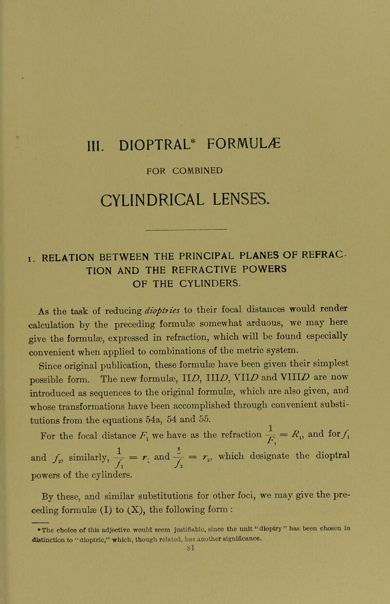 FOR COMBINED CYLINDRICAL LENSES. i. RELATION BETWEEN THE PRINCIPAL PLANES OF REFRAC TION AND THE REFRACTIVE POWERS OF THE CYLINDERS. As the task of reducing dioptiies to their focal distances would render calculation by the preceding formulae somewhat arduous, we may here give the formulae, expressed in refraction, which will be found especially convenient when applied to combinations of the metric system. Since original publication, these formulae have been given their simplest possible form. The new formulae, II/?, III/?, VIID and VIII/? are now introduced as sequences to the original formula, which are also given, and whose transformations have been accomplished through convenient substi¬ tutions from the equations 54a, 54 and 55. For the focal distance Fx we have as the refraction — = Rv and for/, *- 1 11 and /, similarly, —p = r- and —r = r2, which designate the dioptral j i J i powers of the cylinders. By these, and similar substitutions for other foci, we may give the pre¬ ceding formula (I) to (X), the following form : ♦The choice of this adjective would seem justifiable, since the unit “dioptry ” has been chosen in distinction to “dioptric,” which, though related, lias another significance. SI