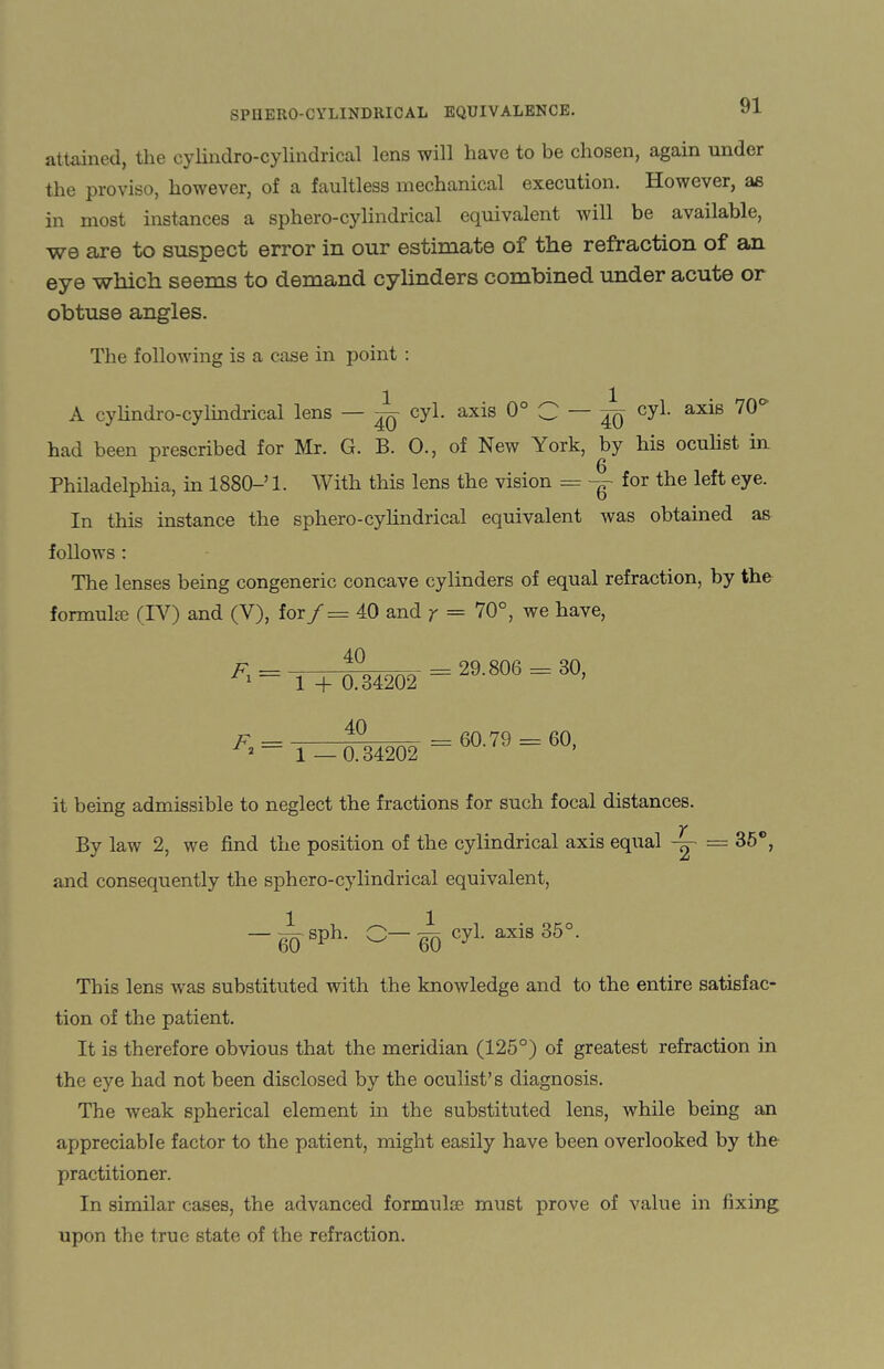 attained, the cylindro-cylindrical lens will have to be chosen, again under the proviso, however, of a faultless mechanical execution. However, as in most instances a sphero-cylindrical equivalent will be available, we are to suspect error in our estimate of the refraction of an eye which seems to demand cylinders combined under acute or obtuse angles. The following is a case in point : A cylindro-cylindrical lens — ^ cyl. axis 0° C — cyl- ax^s had been prescribed for Mr. G. B. O., of New York, by his oculist in Philadelphia, in 1880—’1. With this lens the vision — -g- for the left eye. In this instance the sphero-cylindrical equivalent was obtained as follows : The lenses being congeneric concave cylinders of equal refraction, by the formulae (IY) and (V), for f — 40 and y = 70°, we have, F = 40 F 1 + 0.34202 40 2 ~ 1 —0.34202 = 29.806 = 30, = 60.79 = 60, it being admissible to neglect the fractions for such focal distances. By law 2, we find the position of the cylindrical axis equal — 35°, and consequently the sphero-cylindrical equivalent, - A sph. C- ij cyl. axis 35°. This lens was substituted with the knowledge and to the entire satisfac¬ tion of the patient. It is therefore obvious that the meridian (125°) of greatest refraction in the eye had not been disclosed by the oculist’s diagnosis. The weak spherical element in the substituted lens, while being an appreciable factor to the patient, might easily have been overlooked by the practitioner. In similar cases, the advanced formulce must prove of value in fixing upon the true state of the refraction.