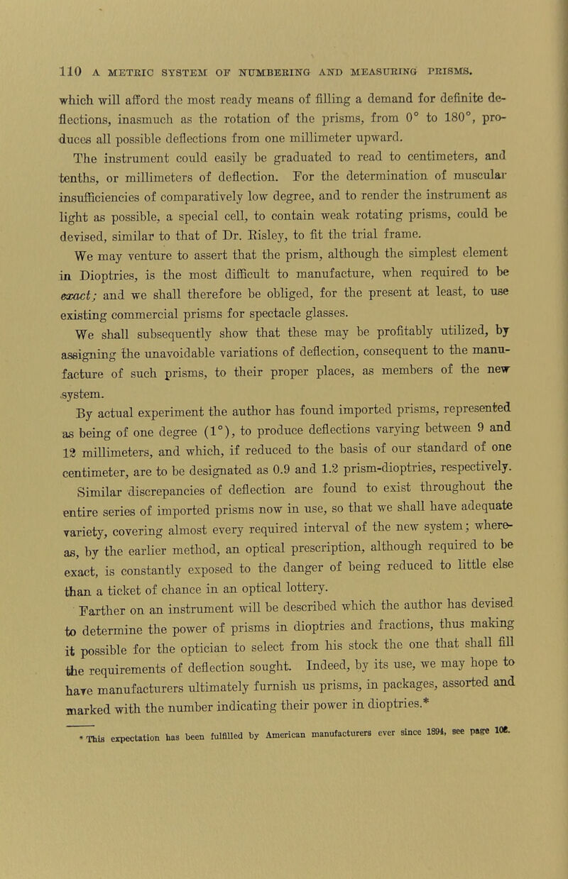 which will afford the most ready means of filling a demand for definite de¬ flections, inasmuch as the rotation of the prisms, from 0° to 180°, pro¬ duces all possible deflections from one millimeter upward. The instrument could easily be graduated to read to centimeters, and tenths, or millimeters of deflection. For the determination of muscular insufficiencies of comparatively low degree, and to render the instrument as light as possible, a special cell, to contain weak rotating prisms, could he devised, similar to that of Dr. Risley, to fit the trial frame. We may venture to assert that the prism, although the simplest element in Dioptries, is the most difficult to manufacture, when required to he exact; and we shall therefore he obliged, for the present at least, to use existing commercial prisms for spectacle glasses. We shall subsequently show that these may be profitably utilized, by assigning the unavoidable variations of deflection, consequent to the manu¬ facture of such prisms, to their proper places, as members of the new •system. By actual experiment the author has found imported prisms, represented as being of one degree (1°), to produce deflections varying between 9 and 12 millimeters, and which, if reduced to the basis of our standard of one centimeter, are to be designated as 0.9 and 1.2 prism-dioptries, respectively. Similar discrepancies of deflection are found to exist throughout the entire series of imported prisms now in use, so that we shall have adequate variety, covering almost every required interval of the new system; where¬ as, by the earlier method, an optical prescription, although required to be exact, is constantly exposed to the danger of being reduced to little else than a ticket of chance in an optical lottery. Farther on an instrument will be described which the author has devised to determine the power of prisms in dioptries and fractions, thus making it possible for the optician to select from his stock the one that shall fill tiie requirements of deflection sought. Indeed, by its use, we may hope to have manufacturers ultimately furnish us prisms, in packages, assorted and marked with the number indicating their power in dioptries* * This expectation lias been fulfiUed by American manufacturers ever since 1894, see page 10e.