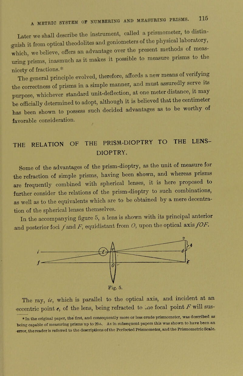 Later we shall describe the instrument, called a prismometer, to distin¬ guish it from optical theodolites and goniometers of the physical laboratory, which we believe, offers an advantage over the present methods of meas¬ uring prisms, inasmuch as it makes it possible to measure prisms to the nicety of fractions.* . The general principle evolved, therefore, affords a new means of verifying the correctness of prisms in a simple manner, and must assuredly serve its purpose, whichever standard unit-deflection, at one meter distance, it may be officially determined to adopt, although it is believed that the centimeter has been shown to possess such decided advantages as to be worthy of favorable consideration. THE RELATION OF THE PRISM-DIOPTRY TO THE LENS- DIOPTRY. Some of the advantages of the prism-dioptry, as the unit of measure for the refraction of simple prisms, having been shown, and whereas prisms are frequently combined with spherical lenses, it is here proposed to further consider the relations of the prism-dioptry to such combinations, as well as to the equivalents which are to be obtained by a mere decentra- tion of the spherical lenses themselves. In the accompanying figure 5, a lens is shown with its principal anterior and posterior foci /and F, equidistant from O, upon the optical axis/OF. v V Fig. 5. The ray, ie, which is parallel to the optical axis, and incident at an eccentric point £, of the lens, being refracted to uiie focal point F will sus * In the original paper, the first, and consequently more or less crude prismometer, was described as being capable of measuring prisms up to 20a. As in subsequent papers this was shown to have been an error, the reader is referred to the descriptions of the Perfected Prismometer, and the Prismometric Scale.