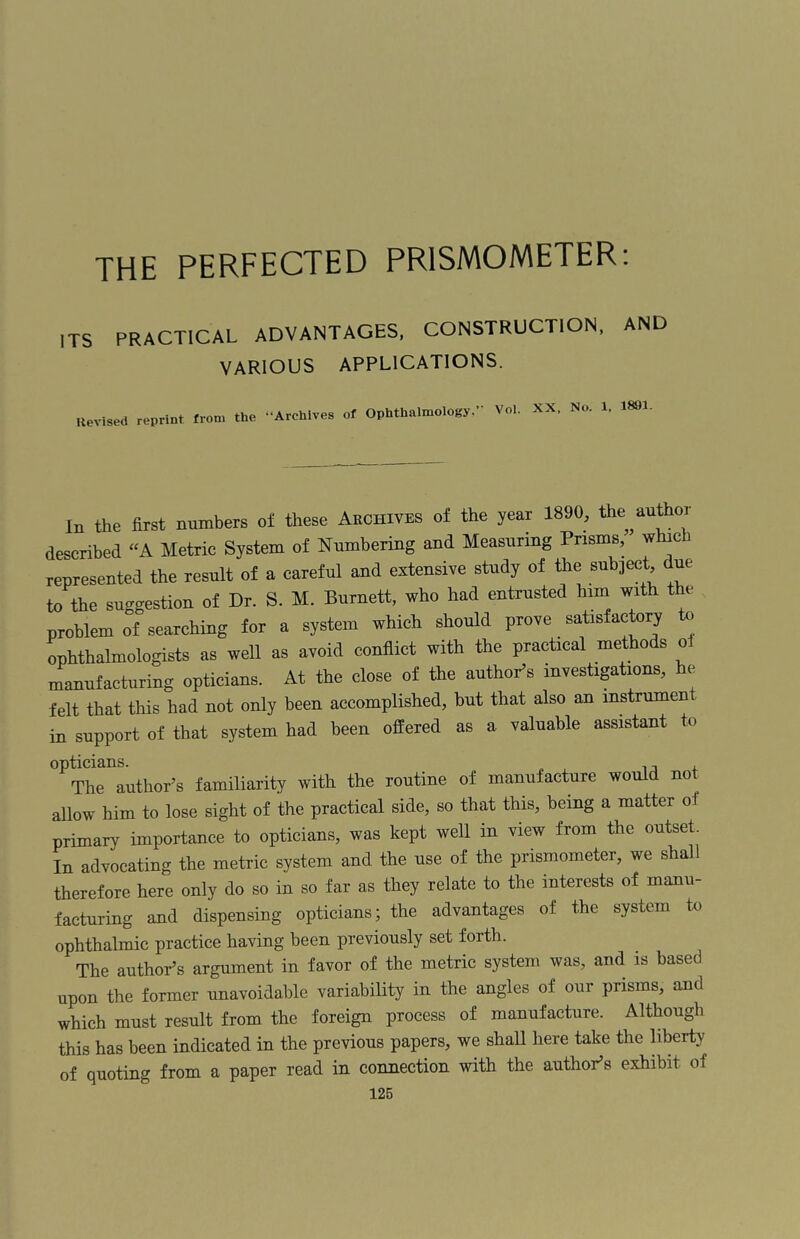 THE PERFECTED PR1SMOMETER: ITS PRACTICAL ADVANTAGES, CONSTRUCTION, AND VARIOUS APPLICATIONS. Revised reprint from the -‘Archives of Ophthalmology.*’ Vol. XX. No. 1. 1891- In the first numbers oi these Archives of the year 1890, the author described “A Metric System of Numbering and Measuring Prisms, which represented the result of a careful and extensive study of the subject due to the suggestion of Dr. S. M. Burnett, who had entrusted him with the problem of searching for a system which should prove satisfactory to ophthalmologists as well as avoid conflict with the practical methods oJ manufacturing opticians. At the close of the author’s investigations, he felt that this had not only been accomplished, but that also an instrument in support of that system had been offered as a valuable assistant to ^ThHuthor’s familiarity with the routine of manufacture would not allow him to lose sight of the practical side, so that this, being a matter o l primary importance to opticians, was kept well in view from the outset. In advocating the metric system and the use of the pnsmometer, we shall therefore here only do so in so far as they relate to the interests of manu¬ facturing and dispensing opticians; the advantages of the system to ophthalmic practice having been previously set forth. The author’s argument in favor of the metric system was, and is based upon the former unavoidable variability in the angles of our prisms, and which must result from the foreign process of manufacture. Although this has been indicated in the previous papers, we shall here take the liberty of quoting from a paper read in connection with the author’s exhibit of