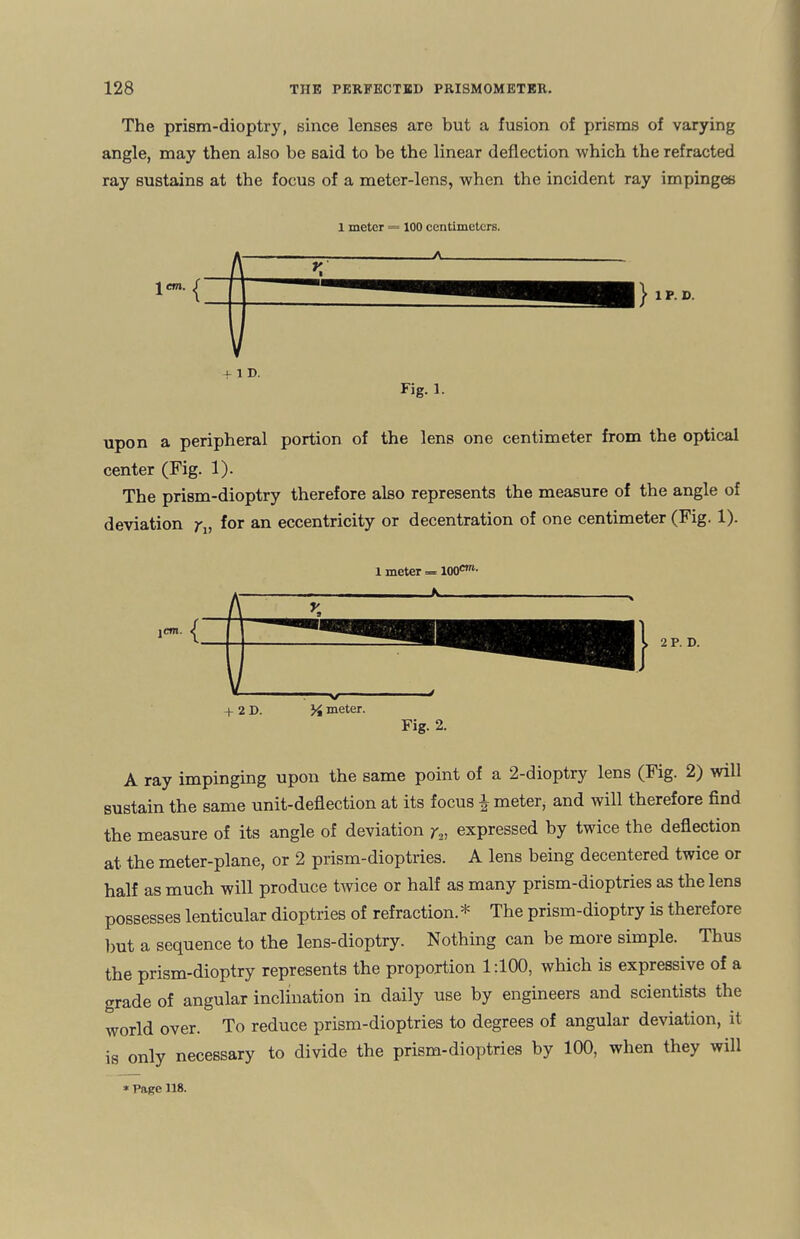 The prism-dioptry, since lenses are but a fusion of prisms of varying angle, may then also be said to be the linear deflection which the refracted ray sustains at the focus of a meter-lens, when the incident ray impinges 1 meter = 100 centimeters. IP. D. upon a peripheral portion of the lens one centimeter from the optical center (Fig. 1). The prism-dioptry therefore also represents the measure of the angle of deviation rv f°r an eccentricity or decentration of one centimeter (Fig. 1). 1 meter «= I00m- 8 jem. | 2P.D. + 2 D. -v/- % meter. Fig. 2. A ray impinging upon the same point of a 2-dioptry lens (Fig. 2) will sustain the same unit-deflection at its focus ^ meter, and will therefore find the measure of its angle of deviation y2, expressed by twice the deflection at the meter-plane, or 2 prism-dioptries. A lens being decentered twice or half as much will produce twice or half as many prism-dioptries as the lens possesses lenticular dioptries of refraction. * The prism-dioptry is therefore but a sequence to the lens-dioptry. Nothing can be moie simple. Thus the prism-dioptry represents the proportion 1:100, which is expressive of a grade of angular inclination in daily use by engineers and scientists the world over. To reduce prism-dioptries to degrees of angular deviation, it is only necessary to divide the prism-dioptries by 100, when they will * Page 118.