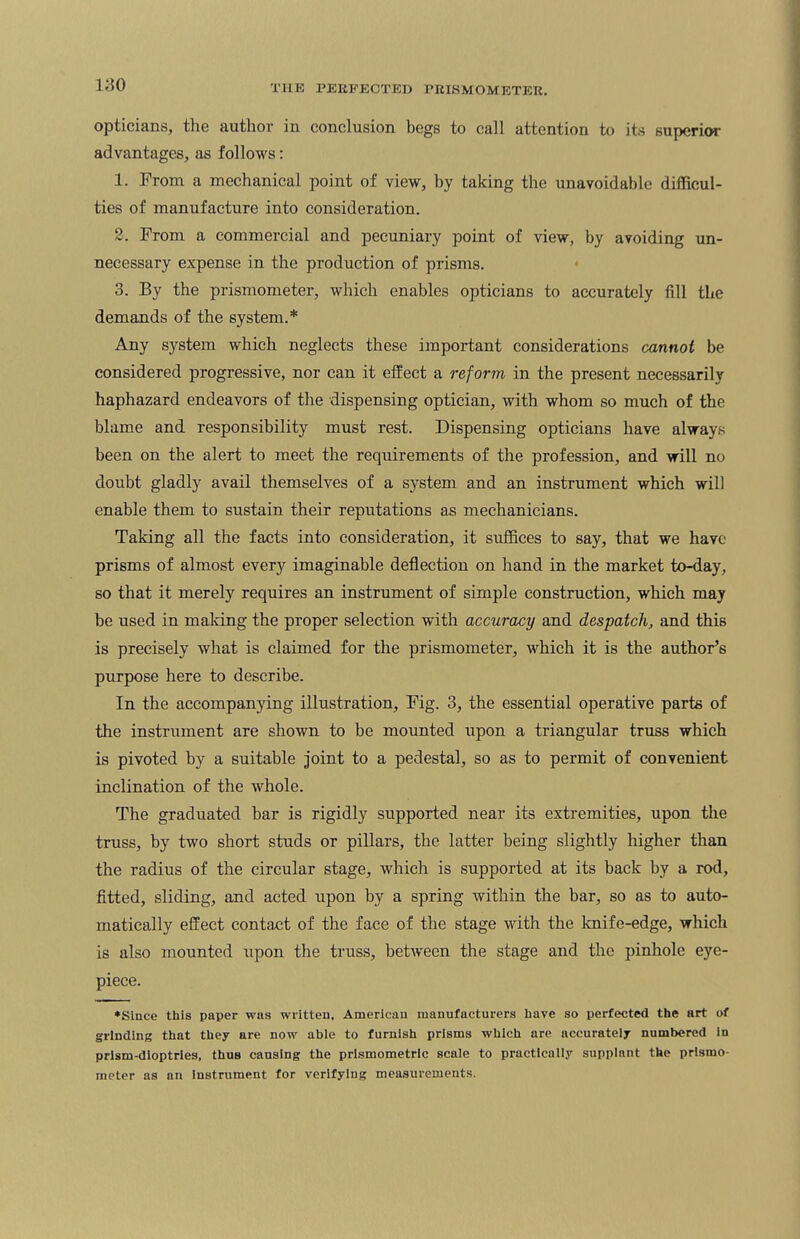 opticians, the author in conclusion begs to call attention to its superior advantages, as follows: 1. From a mechanical point of view, by taking the unavoidable difficul¬ ties of manufacture into consideration. 2. From a commercial and pecuniary point of view, by avoiding un¬ necessary expense in the production of prisms. 3. By the prismometer, which enables opticians to accurately fill the demands of the system.* Any system which neglects these important considerations cannot be considered progressive, nor can it effect a reform in the present necessarily haphazard endeavors of the dispensing optician, with whom so much of the blame and responsibility must rest. Dispensing opticians have always been on the alert to meet the requirements of the profession, and will no doubt gladly avail themselves of a system and an instrument which will enable them to sustain their reputations as mechanicians. Taking all the facts into consideration, it suffices to say, that we have prisms of almost every imaginable deflection on hand in the market to-day, so that it merely requires an instrument of simple construction, which may be used in making the proper selection with accuracy and despatch, and this is precisely what is claimed for the prismometer, which it is the author’s purpose here to describe. In the accompanying illustration, Fig. 3, the essential operative parts of the instrument are shown to be mounted upon a triangular truss which is pivoted by a suitable joint to a pedestal, so as to permit of convenient inclination of the whole. The graduated bar is rigidly supported near its extremities, upon the truss, by two short studs or pillars, the latter being slightly higher than the radius of the circular stage, which is supported at its back by a rod, fitted, sliding, and acted upon by a spring within the bar, so as to auto¬ matically effect contact of the face of the stage with the knife-edge, which is also mounted upon the truss, between the stage and the pinhole eye¬ piece. ♦Since this paper was written, American manufacturers have so perfected the art of grinding that they are now able to furnish prisms which are accurately numbered in prism-dioptries, thus causing the prlsmometric scale to practically supplant the prismo¬ meter as an instrument for verifying measurements.