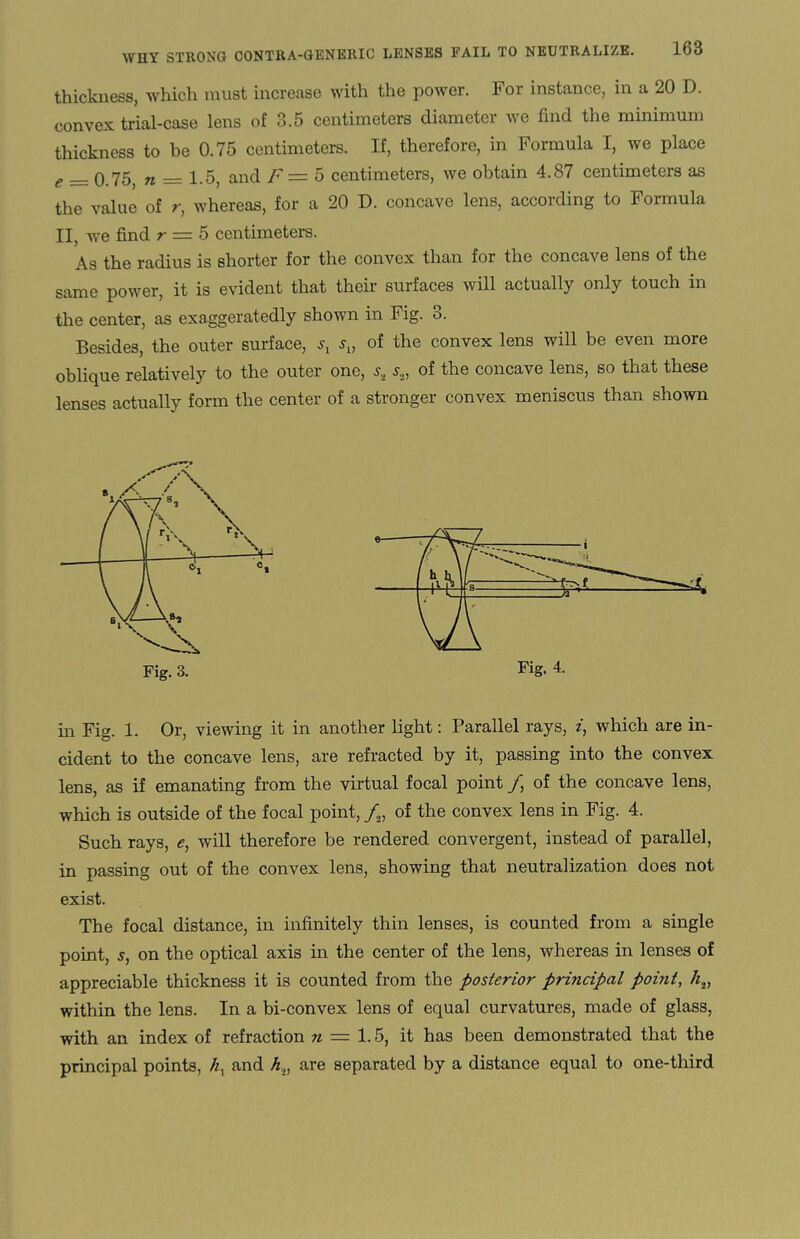 thickness, which must increase with the power. For instance, in a 20 D. convex trial-case lens of 3.5 centimeters diameter we find the minimum thickness to be 0.75 centimeters. If, therefore, in Formula I, we place e __ o 75 n — 1.5, and F — 5 centimeters, we obtain 4.87 centimeters as the value of r, whereas, for a 20 D. concave lens, according to Formula II, we find r = 5 centimeters. As the radius is shorter for the convex than for the concave lens of the same power, it is evident that their surfaces will actually only touch in the center, as exaggeratedly shown in Fig. 3. Besides, the outer surface, st su of the convex lens will be even more oblique relatively to the outer one, st s„ of the concave lens, so that these lenses actually form the center of a stronger convex meniscus than shown Fig. 4. Fig. 3. in Fig. 1. Or, viewing it in another light: Parallel rays, i, which are in¬ cident to the concave lens, are refracted by it, passing into the convex lens, as if emanating from the virtual focal point /, of the concave lens, which is outside of the focal point, /2, of the convex lens in Fig. 4. Such rays, <?, will therefore be rendered convergent, instead of parallel, in passing out of the convex lens, showing that neutralization does not exist. The focal distance, in infinitely thin lenses, is counted from a single point, s, on the optical axis in the center of the lens, whereas in lenses of appreciable thickness it is counted from the posterior principal point, h.v within the lens. In a bi-convex lens of equal curvatures, made of glass, with an index of refraction n — 1.5, it has been demonstrated that the principal points, hx and h.,, are separated by a distance equal to one-third