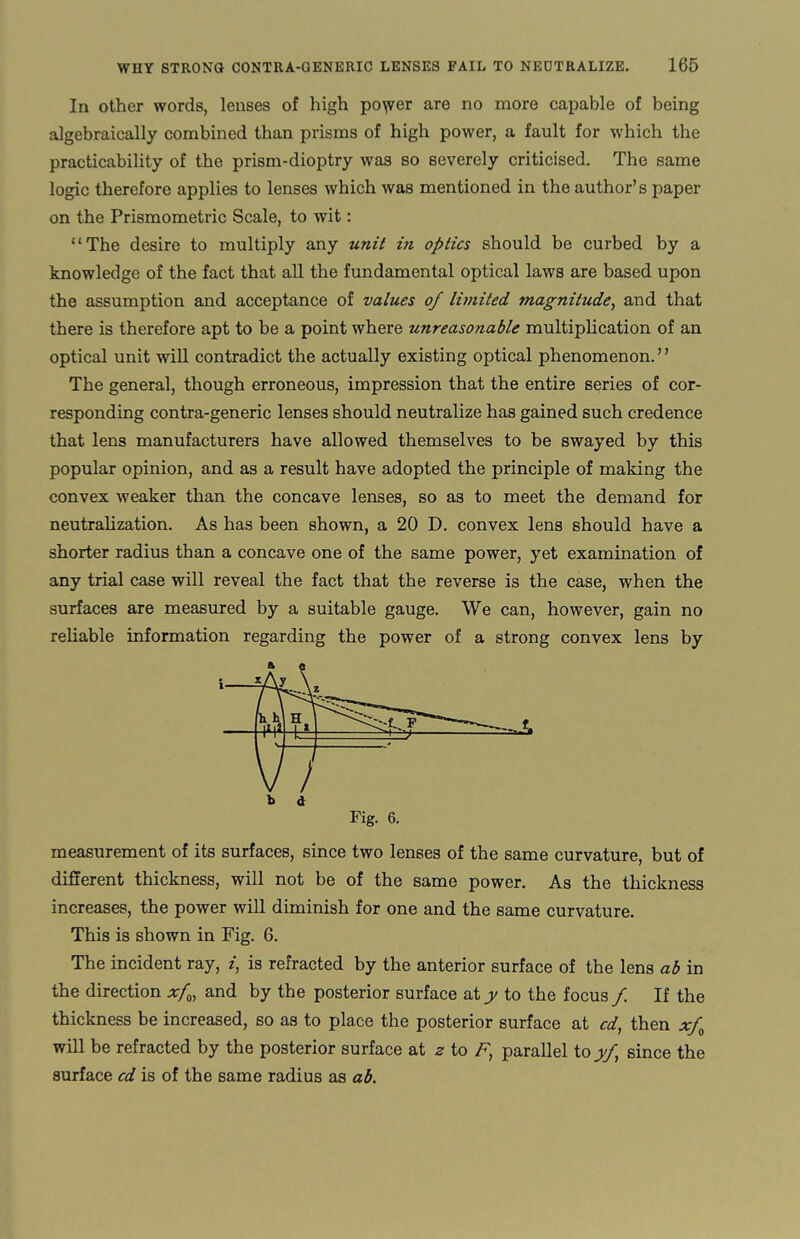 In other words, lenses of high po^er are no more capable of being algebraically combined than prisms of high power, a fault for which the practicability of the prism-dioptry was so severely criticised. The same logic therefore applies to lenses which was mentioned in the author’s paper on the Prismometric Scale, to wit: “The desire to multiply any unit in optics should be curbed by a knowledge of the fact that all the fundamental optical laws are based upon the assumption and acceptance of values of limited magnitude, and that there is therefore apt to be a point where unreasonable multiplication of an optical unit will contradict the actually existing optical phenomenon.” The general, though erroneous, impression that the entire series of cor¬ responding contra-generic lenses should neutralize has gained such credence that lens manufacturers have allowed themselves to be swayed by this popular opinion, and as a result have adopted the principle of making the convex weaker than the concave lenses, so as to meet the demand for neutralization. As has been shown, a 20 D. convex lens should have a shorter radius than a concave one of the same power, yet examination of any trial case will reveal the fact that the reverse is the case, when the surfaces are measured by a suitable gauge. We can, however, gain no reliable information regarding the power of a strong convex lens by measurement of its surfaces, since two lenses of the same curvature, but of different thickness, will not be of the same power. As the thickness increases, the power will diminish for one and the same curvature. This is shown in Fig. 6. The incident ray, z, is refracted by the anterior surface of the lens ab in the direction xfm and by the posterior surface aty to the focus/ If the thickness be increased, so as to place the posterior surface at cd, then xf0 will be refracted by the posterior surface at ^ to F, parallel to yf, since the surface cd is of the same radius as ab.