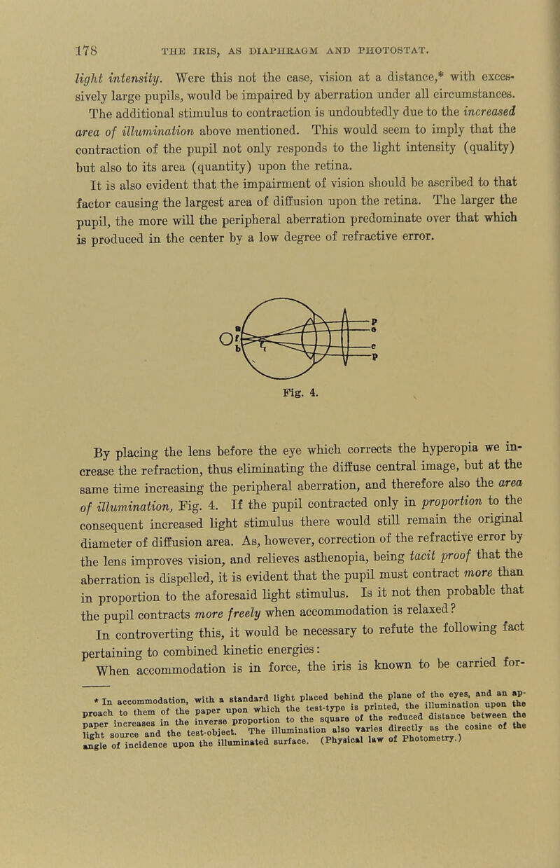 light intensity. Were this not the case, vision at a distance,* with exces¬ sively large pupils, would be impaired by aberration under all circumstances. The additional stimulus to contraction is undoubtedly due to the increased area of illumination above mentioned. This would seem to imply that the contraction of the pupil not only responds to the light intensity (quality) but also to its area (quantity) upon the retina. It is also evident that the impairment of vision should be ascribed to that factor causing the largest area of diffusion upon the retina. The larger the pupil, the more will the peripheral aberration predominate over that which is produced in the center by a low degree of refractive error. By placing the lens before the eye which corrects the hyperopia we in¬ crease the refraction, thus eliminating the diffuse central image, but at the same time increasing the peripheral aberration, and therefore also the area of illuminationFig. 4. If the pupil contracted only in proportion to the consequent increased light stimulus there would still remain the original diameter of diffusion area. As, however, correction of the refractive error by the lens improves vision, and relieves asthenopia, being tacit proof that the aberration is dispelled, it is evident that the pupil must contract more than in proportion to the aforesaid light stimulus. Is it not then probable that the pupil contracts more freely when accommodation is relaxed ? In controverting this, it would be necessary to refute the following fact pertaining to combined kinetic energies: When accommodation is in force, the iris is known to be carried for- * In accommodation, with a standard light placed behind the plane of the eyes, and an ap- s si eltzsz rrssvr r. Hghsource and the test-object. The illumination also varies directly as the cosine of the angle of incidence upon the illuminated surface. (Physical law of Photometry.)