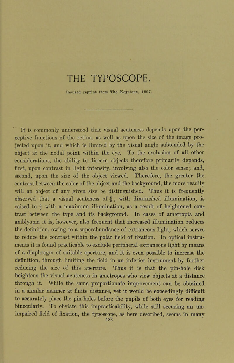 THE TYPOSCOPE. Kevised reprint from The Keystone, 1897. It is commonly understood that visual acuteness depends upon the per¬ ceptive functions of the retina, as well as upon the size of the image pro¬ jected upon it, and which is limited by the visual angle subtended by the object at the nodal point within the eye. To the exclusion of all other considerations, the ability to discern objects therefore primarily depends, first, upon contrast in light intensity, involving also the color sense; and, second, upon the size of the object viewed. Therefore, the greater the contrast between the color of the object and the background, the more readily will an object of any given size he distinguished. Thus it is frequently observed that a visual acuteness of -f , with diminished illumination, is raised to with a maximum illumination, as a result of heightened con¬ trast between the type and its background. In cases of ametropia and amblyopia it is, however, also frequent that increased illumination reduces the definition, owing to a superabundance of extraneous light, which serves to reduce the contrast within the polar field of fixation. In optical instru¬ ments it is found practicable to exclude peripheral extraneous light by means of a diaphragm of suitable aperture, and it is even possible to increase the definition, through limiting the field in an inferior instrument by further reducing the size of this aperture. Thus it is that the pin-hole disk heightens the visual acuteness in ametropes who view objects at a distance through it. While the same proportionate improvement can be obtained in a similar manner at finite distance, yet it would he exceedingly difficult to accurately place the pin-holes before the pupils of both eyes for reading binocularly. To obviate this impracticability, while still securing an un¬ impaired field of fixation, the typoscope, as here described, seems in many