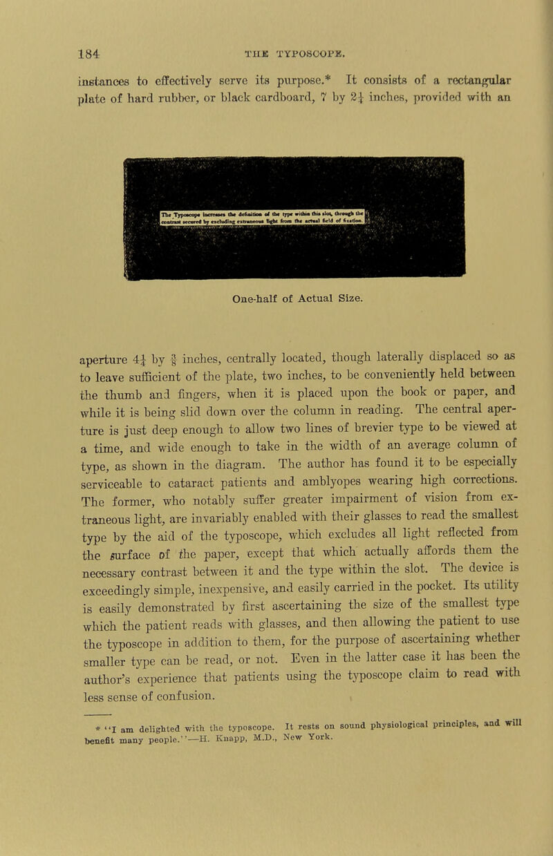 instances to effectively serve its purpose.* It consists of a rectangular plate of hard rubber, or black cardboard, 7 by 2Jf inches, provided with an One-half of Actual Size. aperture 4± by §• inches, centrally located, though laterally displaced so as to leave sufficient of the plate, two inches, to be conveniently held between the thumb and fingers, when it is placed upon the book or paper, and while it is being slid down over the column in reading. The central aper¬ ture is just deep enough to allow two lines of brevier type to be viewed at a time, and wide enough to take in the width of an average column of type, as shown in the diagram. The author has found it to be especially serviceable to cataract patients and amblyopes wearing high corrections. The former, who notably suffer greater impairment of vision from ex¬ traneous light, are invariably enabled with their glasses to read the smallest type by the aid of the typoscope, which excludes all light reflected from the surface of the paper, except that which actually affords them the necessary contrast between it and the type within the slot. The device is exceedingly simple, inexpensive, and easily carried in the pocket. Its utility is easily demonstrated by first ascertaining the size of the smallest type which the patient reads with glasses, and then allowing the patient to use the typoscope in addition to them, for the purpose of ascertaining whether smaller type can be read, or not. Even in the latter case it has been the author’s experience that patients using the typoscope claim to read with less sense of confusion. * “I am delighted with the typoscope. It rests on sound physiological principles, and will benefit many people.”—H. Knapp, M.D., New York.