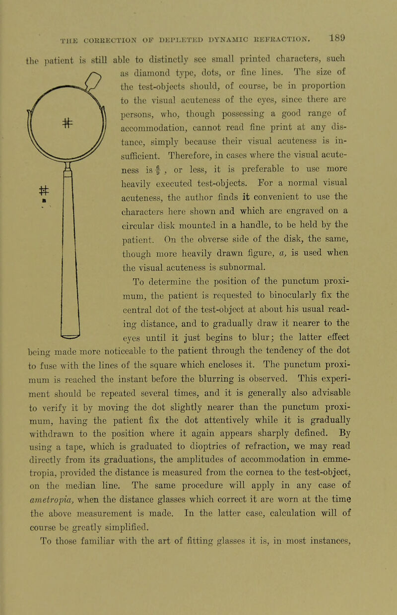 the patient is still able to distinctly see small printed characters, such as diamond type, dots, or fine lines. The size of the test-objects should, of course, be in proportion to the visual acuteness of the eyes, since there are persons, who, though possessing a good range of accommodation, cannot read fine print at any dis¬ tance, simply because their visual acuteness is in¬ sufficient. Therefore, in cases where the visual acute¬ ness is f , or less, it is preferable to use more heavily executed test-objects. For a normal visual acuteness, the author finds it convenient to use the characters here shown and which are engraved on a circular disk mounted in a handle, to be held by the patient. On the obverse side of the disk, the same, though more heavily drawn figure, a, is used when the visual acuteness is subnormal. To determine the position of the punctum proxi- mum, the patient is requested to binocularly fix the central dot of the test-object at about his usual read¬ ing distance, and to gradually draw it nearer to the eyes until it just begins to blur; the latter effect being made more noticeable to the patient through the tendency of the dot to fuse with the lines of the square which encloses it. The punctum proxi- mum is reached the instant before the blurring is observed. This experi¬ ment should be repeated several times, and it is generally also advisable to verify it by moving the dot slightly nearer than the punctum proxi- mum, having the patient fix the dot attentively while it is gradually withdrawn to the position where it again appears sharply defined. By using a tape, which is graduated to dioptries of refraction, we may read directly from its graduations, the amplitudes of accommodation in emme- tropia, provided the distance is measured from the cornea to the test-object, on the median line. The same procedure will apply in any case of ametropia, when the distance glasses which correct it are worn at the time the above measurement is made. In the latter case, calculation will of course be greatly simplified. To those familiar with the art of fitting glasses it is, in most instances.