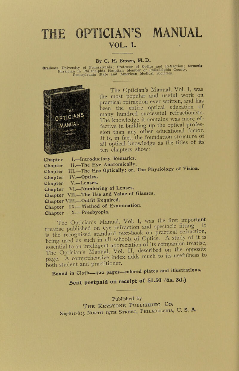 VOL. I. By C. H. Brown, M. D. Graduate University of Pennsylvania; Professor of Optics and Refraction; formerly Physician in Philadelphia Hospital; Member of Philadelphia County, Pennsylvania State and American Medical Societies. The Optician’s Manual, Vol. I, was the most popular and useful work on practical refraction ever written, and has been the entire optical education of many hundred successful refractionists. The knowledge it contains was more ef¬ fective in building up the optical profes¬ sion than any other educational factor. It is, in fact, the foundation structure of all optical knowledge as the titles of its ten chapters show: Chapter I.—Introductory Remarks. Chapter II—The Eye Anatomically. Chapter III.—The Eye Optically; or, The Physiology of Vision. Chapter IV.—Optics. Chapter V.—Lenses. Chapter VI.—Numbering of Lenses. Chapter VII.—The Use and Value of Glasses. Chapter VIII.—Outfit Required. Chapter IX.—Method of Examination. Chapter X.—Presbyopia. The Optician’s Manual, Vol. I, was the first important treatise published on eye refraction and spectacle fitting it is the recognized standard text-book on practical refraction bein°- used as such in all schools of Optics. A study of it essential to an intelligent appreciation of its companion treatise, The Optician’s Manual, Vol. II, described on the opposite page. A comprehensive index adds much to its usefulness to both student and practitioner. Bound in Cloth—422 pages-colored plates and illustrations. Sent postpaid on receipt of $1.50 (6s. 3d.) Published by The Keystone Publishing Co.