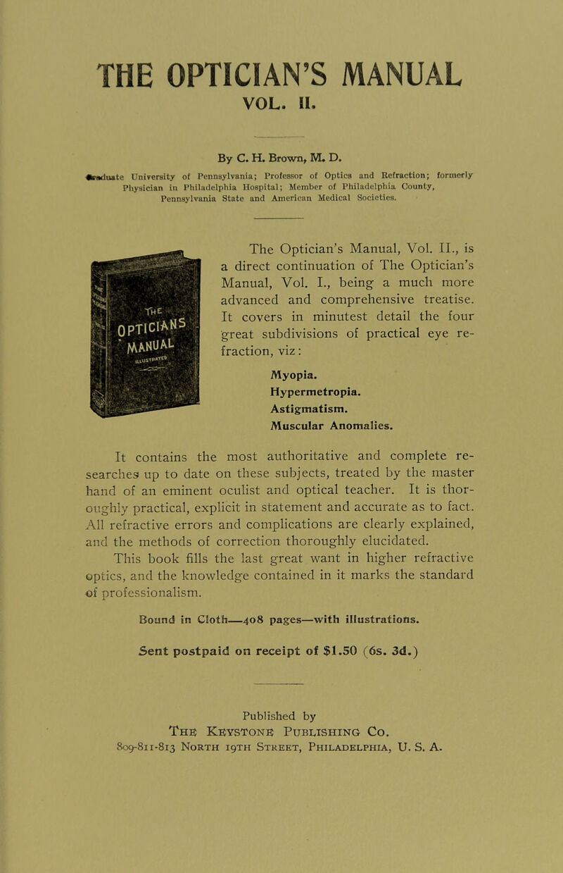 VOL. II. By C. H. Brown, M. D. •riMluate University o£ Pennsylvania; Professor of Optics and Refraction; formerly Physician in Philadelphia Hospital; Member of Philadelphia County, Pennsylvania State and American Medical Societies. The Optician’s Manual, Vol. II., is a direct continuation of The Optician’s Manual, Vol. I., being- a much more advanced and comprehensive treatise. It covers in minutest detail the four great subdivisions of practical eye re¬ fraction, viz: Myopia. Hypermetropia. Astigmatism. Muscular Anomalies. It contains the most authoritative and complete re¬ searches! up to date on these subjects, treated by the master hand of an eminent oculist and optical teacher. It is thor¬ oughly practical, explicit in statement and accurate as to fact. All refractive errors and complications are clearly explained, and the methods of correction thoroughly elucidated. This book fills the last great want in higher refractive optics, and the knowledge contained in it marks the standard of professionalism. Bound in Cloth—408 pages—with illustrations. Sent postpaid on receipt of $1.50 (6s. 3d.) Published by The Keystone Publishing Co.