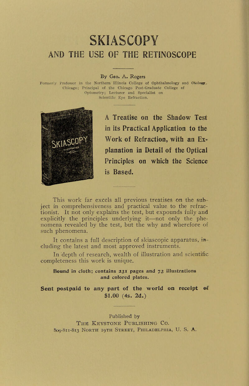 SKIASCOPY AND THE USE OF THE RETINOSCOPE By Geo. A. Rogers Formerly Professor in the Northern Illinois College of Ophthalmology and Otology Chicago; Principal of the Chicago Post-Graduate College of Optometry; Lecturer and Specialist on Scientific Eye Refraction. A Treatise on the Shadow Test in its Practical Application to the Work of Refraction, with an Ex= planation in Detail of the Optical Principles on which the Science is Based. This work far excels all previous treatises on the sub¬ ject in comprehensiveness and practical value to the refrac- tionist. It not only explains the test, but expounds fully and explicitly the principles underlying it—not only the phe¬ nomena revealed by the test, but the why and wherefore of such phenomena. It contains a full description of skiascopic apparatus, in¬ cluding the latest and most approved instruments. In depth of research, wealth of illustration and scientific completeness this work is unique. Bound in cloth; contains 231 pages and 73 illustrations and colored plates. Sent postpaid to any part of the world on receipt of $1.00 (4s. 2d.) Published by The Keystone Publishing Co.