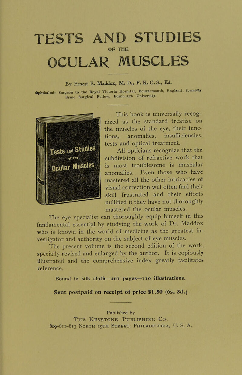 TESTS AND STUDIES OF THE OCULAR MUSCLES By Ernest E. Maddox, M. D., F. B.. C. S., Ed. Ophthalmic Surgeon to the Royal Victoria Hospital, Bournemouth, England; formerly Syme Surgical Fellow, Edinburgh University. This book is universally recog¬ nized as the standard treatise on the muscles of the eye, their func¬ tions, anomalies, insufficiencies, tests and optical treatment. All opticians recognize that the subdivision of refractive work that is most troublesome is muscular anomalies. Even those who have mastered all the other intricacies of visual correction will often find their skill frustrated and their efforts nullified if they have not thoroughly mastered the ocular muscles. The eye specialist can thoroughly equip himself in this fundamental essential by studying the work of Dr. Maddox who is known in the world of medicine as the greatest in¬ vestigator and authority on the subject of eye muscles. The present volume is the second edition of the work, specially revised and enlarged by the author. It is copiously illustrated and the comprehensive index greatly facilitates reference. Bound in silk cloth—261 pages—no illustrations. Sent postpaid on receipt of price $1.50 (6s. 3d.) Tests «* Studies of the Ocular Muscles Published by The Keystone Publishing Co.