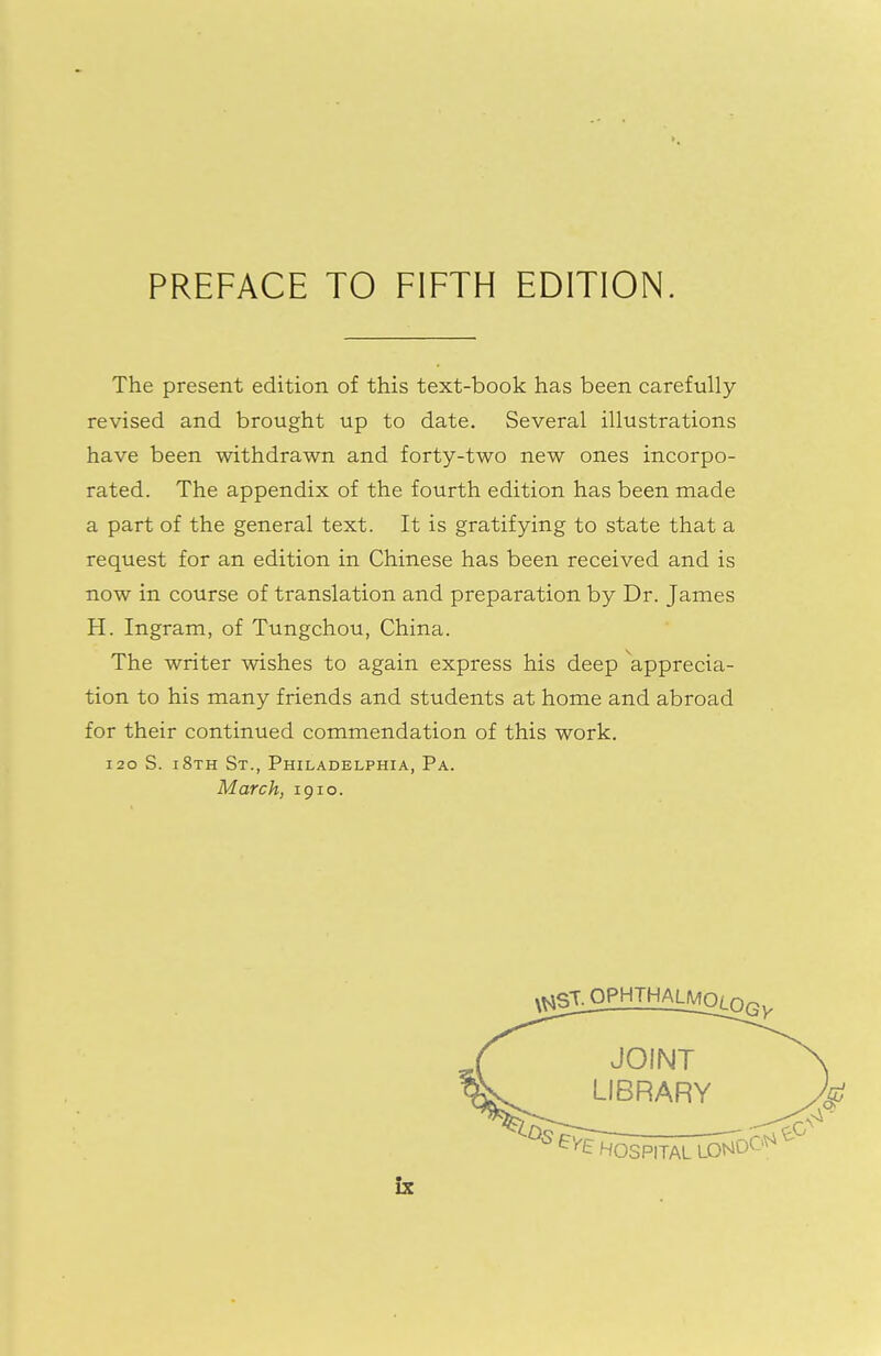 The present edition of this text-book has been carefully revised and brought up to date. Several illustrations have been withdrawn and forty-two new ones incorpo- rated. The appendix of the fourth edition has been made a part of the general text. It is gratifying to state that a request for an edition in Chinese has been received and is now in course of translation and preparation by Dr. James H. Ingram, of Tungchou, China. The writer wishes to again express his deep ^apprecia- tion to his many friends and students at home and abroad for their continued commendation of this work. 120 S. i8th St., Philadelphia, Pa. March, 1910.