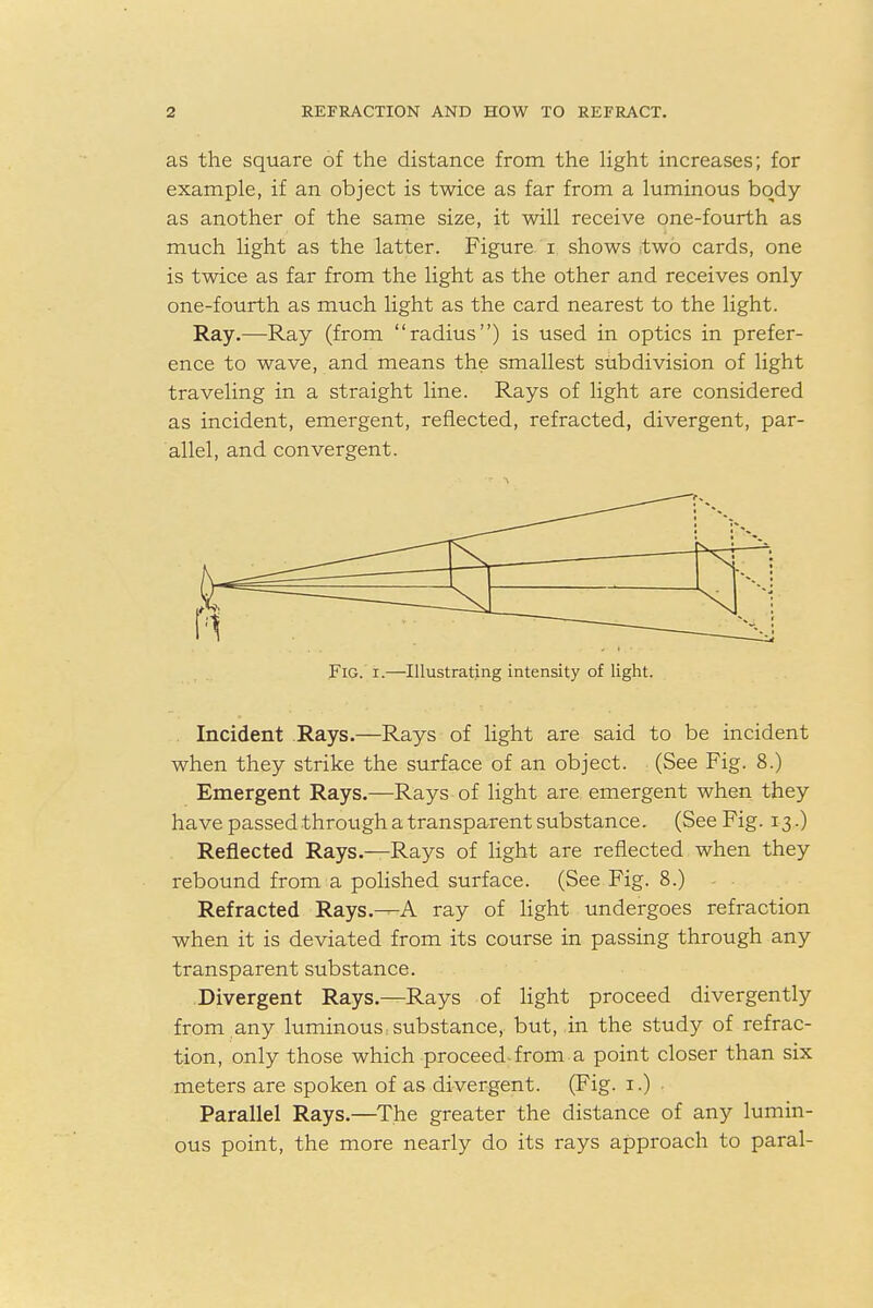 as the square of the distance from the light increases; for example, if an object is twice as far from a luminous body- as another of the same size, it will receive one-fourth as much light as the latter. Figure i shows two cards, one is twice as far from the light as the other and receives only one-fourth as much light as the card nearest to the light. Ray.—Ray (from radius) is used in optics in prefer- ence to wave, and means the smallest subdivision of light traveling in a straight line. Rays of light are considered as incident, emergent, reflected, refracted, divergent, par- allel, and convergent. 1 * ■ 1 Fig. i.—Illustrating intensity of light. . Incident Rays.—Rays of light are said to be incident when they strike the surface of an object. (See Fig. 8.) Emergent Rays.—Rays of light are emergent when they have passed through a transparent substance. (See Fig. 13.) Reflected Rays.—Rays of light are reflected when they rebound from a polished surface. (See Fig. 8.) Refracted Rays.^A ray of light undergoes refraction when it is deviated from its course in passing through any transparent substance. Divergent Rays.—Rays of light proceed divergently from any luminous; substance, but, in the study of refrac- tion, only those which proceed-from a point closer than six meters are spoken of as divergent. (Fig. 1.) Parallel Rays.—The greater the distance of any lumin- ous point, the more nearly do its rays approach to paral-