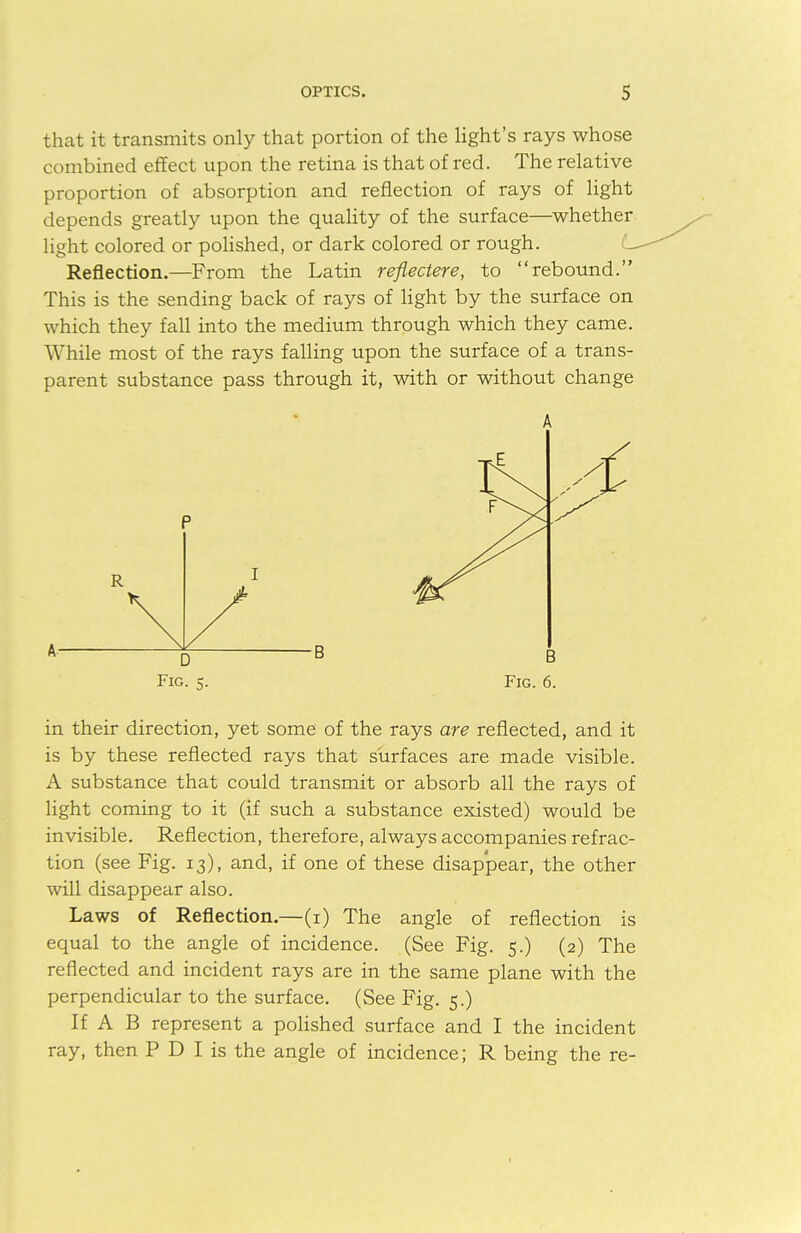 that it transmits only that portion of the light's rays whose combined effect upon the retina is that of red. The relative proportion of absorption and reflection of rays of light depends greatly upon the quality of the surface—whether light colored or polished, or dark colored or rough. Reflection.—From the Latin reflectere, to rebound. This is the sending back of rays of light by the surface on which they fall into the medium through which they came. While most of the rays falling upon the surface of a trans- parent substance pass through it, with or without change A A' Fig. 5. Fig. 6. in their direction, yet some of the rays are reflected, and it is by these reflected rays that surfaces are made visible. A substance that could transmit or absorb all the rays of light coming to it (if such a substance existed) would be invisible. Reflection, therefore, always accompanies refrac- tion (see Fig. 13), and, if one of these disappear, the other will disappear also. Laws of Reflection.—(1) The angle of reflection is equal to the angle of incidence. (See Fig. 5.) (2) The reflected and incident rays are in the same plane with the perpendicular to the surface. (See Fig. 5.) If A B represent a polished surface and I the incident ray, then P D I is the angle of incidence; R being the re-