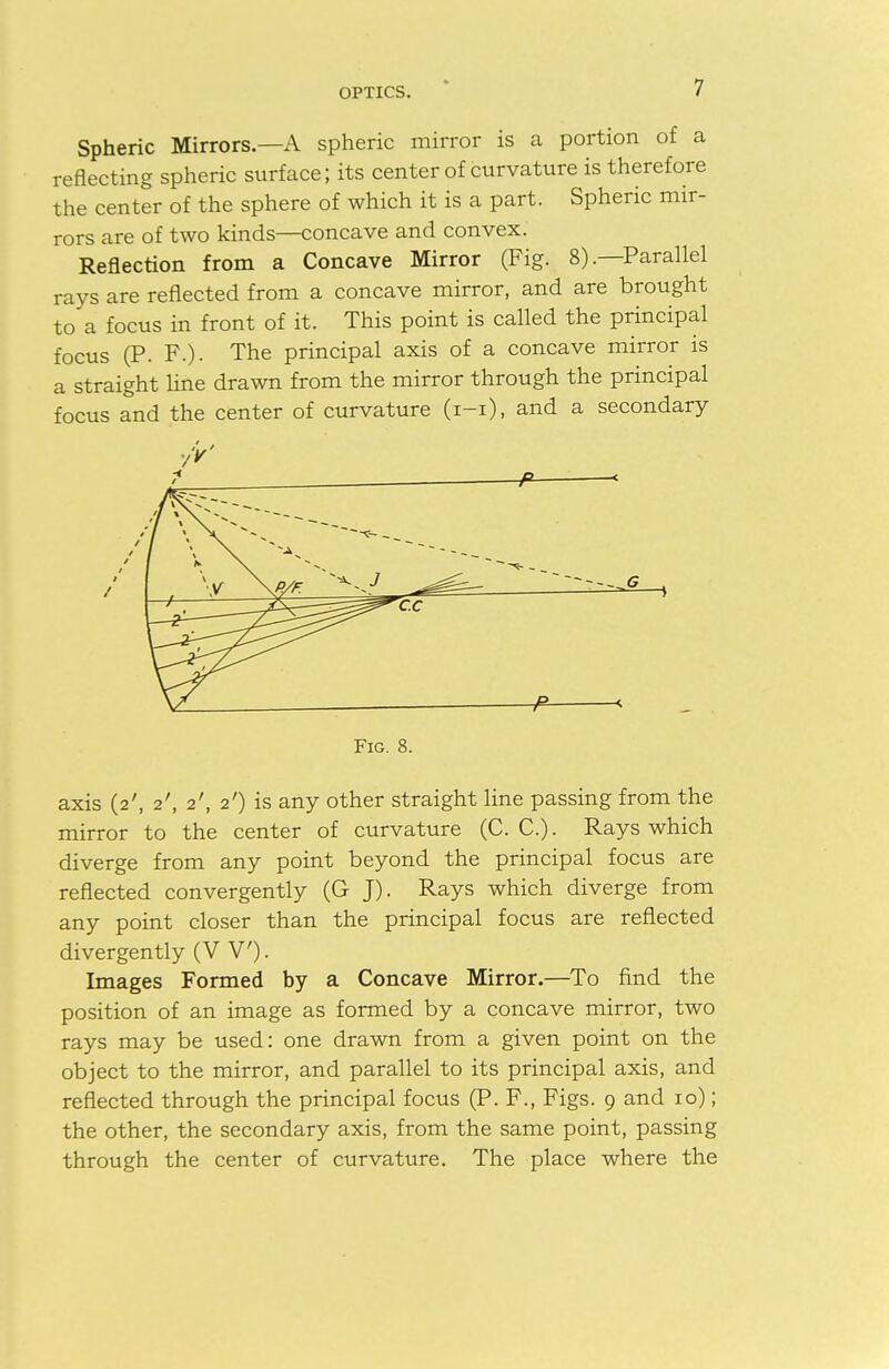 Spheric Mirrors—A spheric mirror is a portion of a reflecting spheric surface; its center of curvature is therefore the center of the sphere of which it is a part. Spheric mir- rors are of two kinds—concave and convex. Reflection from a Concave Mirror (Fig. 8).—Parallel rays are reflected from a concave mirror, and are brought to a focus in front of it. This point is called the principal focus (P. F.). The principal axis of a concave mirror is a straight line drawn from the mirror through the principal focus and the center of curvature (i-i), and a secondary V. —F < Fig. 8. axis (2', 2', 2', 2') is any other straight line passing from the mirror to the center of curvature (C. C.). Rays which diverge from any point beyond the principal focus are reflected convergently (G J). Rays which diverge from any point closer than the principal focus are reflected divergently (V V). Images Formed by a Concave Mirror.—To find the position of an image as formed by a concave mirror, two rays may be used: one drawn from a given point on the object to the mirror, and parallel to its principal axis, and reflected through the principal focus (P. F., Figs. 9 and 10); the other, the secondary axis, from the same point, passing through the center of curvature. The place where the