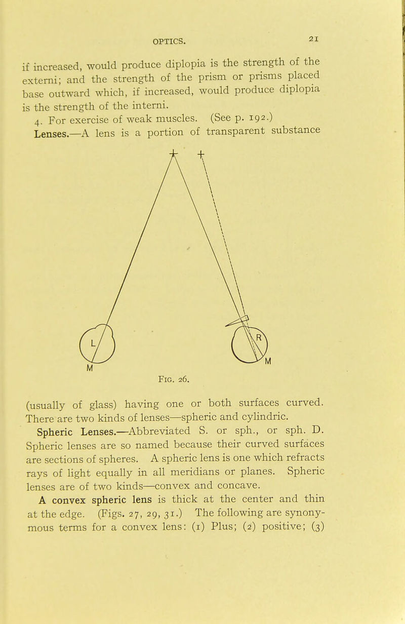 if increased, would produce diplopia is the strength of the extern!; and the strength of the prism or prisms placed base outward which, if increased, would produce diplopia is the strength of the interni. 4. For exercise of weak muscles. (See p. 192.) Lenses—A lens is a portion of transparent substance Fig. 26. (usually of glass) having one or both surfaces curved. There are two kinds of lenses—spheric and cylindric. Spheric Lenses.—Abbreviated S. or sph., or sph. D. Spheric lenses are so named because their curved surfaces are sections of spheres. A spheric lens is one which refracts rays of light equally in all meridians or planes. Spheric lenses are of two kinds—convex and concave. A convex spheric lens is thick at the center and thin at the edge. (Figs. 27, 29,31.) The following are synony- mous terms for a convex lens: (1) Plus; (2) positive; (3)