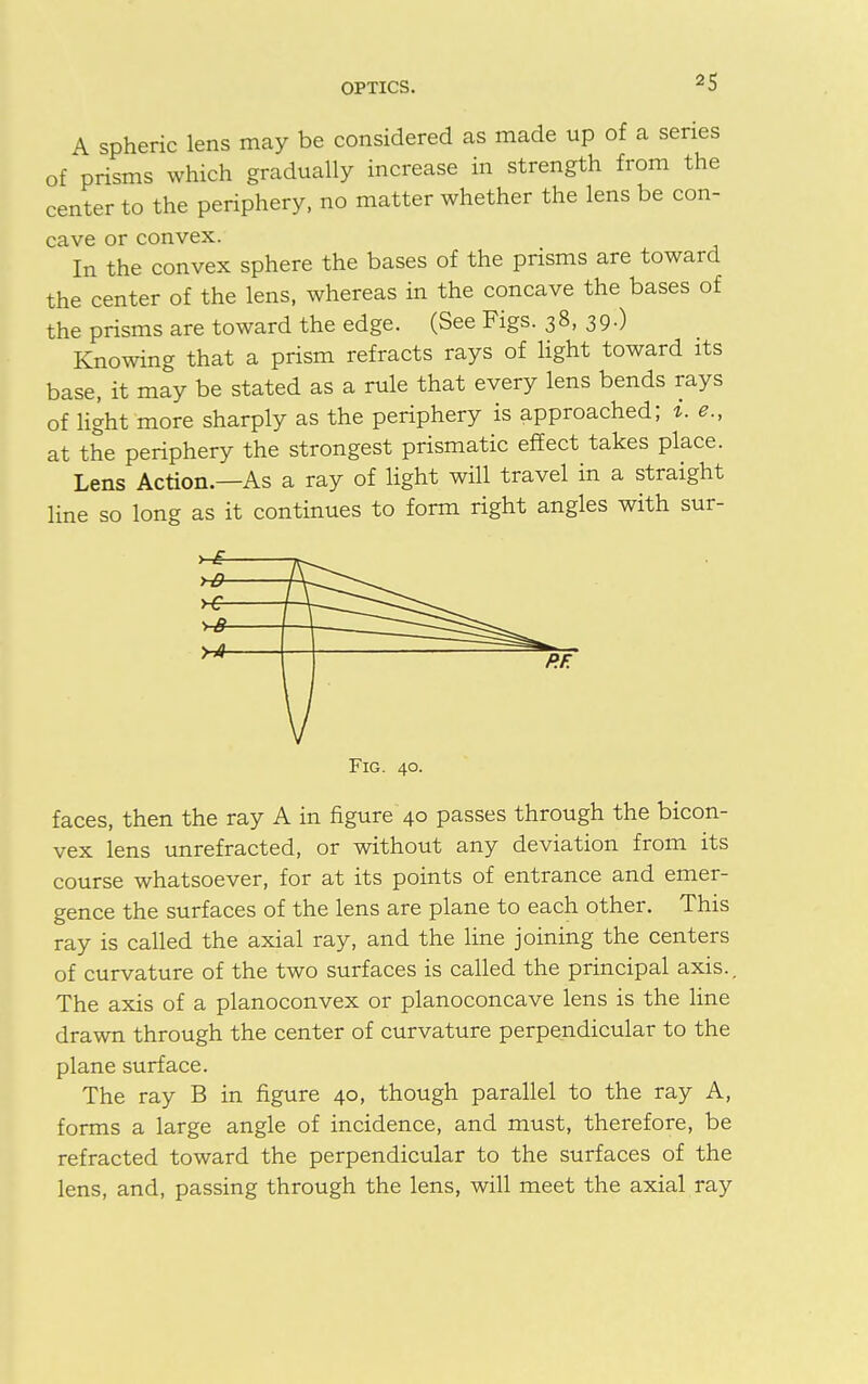 A spheric lens may be considered as made up of a series of prisms which gradually increase in strength from the center to the periphery, no matter whether the lens be con- cave or convex. In the convex sphere the bases of the prisms are toward the center of the lens, whereas in the concave the bases of the prisms are toward the edge. (See Figs. 38, 39.) Knowing that a prism refracts rays of light toward its base, it may be stated as a rule that every lens bends rays of light more sharply as the periphery is approached; i. e., at the periphery the strongest prismatic effect takes place. Lens Action.—As a ray of light will travel in a straight line so long as it continues to form right angles with sur- Fig. 40. faces, then the ray A in figure 40 passes through the bicon- vex lens unrefracted, or without any deviation from its course whatsoever, for at its points of entrance and emer- gence the surfaces of the lens are plane to each other. This ray is called the axial ray, and the line joining the centers of curvature of the two surfaces is called the principal axis.. The axis of a planoconvex or planoconcave lens is the line drawn through the center of curvature perpendicular to the plane surface. The ray B in figure 40, though parallel to the ray A, forms a large angle of incidence, and must, therefore, be refracted toward the perpendicular to the surfaces of the lens, and, passing through the lens, will meet the axial ray