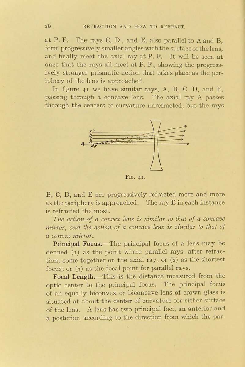 at P. F. The rays C, D , and E, also parallel to A and B, form progressively smaller angles with the surface of the lens, and finally meet the axial ray at P. F. It will be seen at once that the rays all meet at P. F., showing the progress- ively stronger prismatic action that takes place as the per- iphery of the lens is approached. In figure 41 we have similar rays, A, B, C, D, and E, passing through a concave lens. The axial ray A passes through the centers of curvature unrefracted, but the rays B, C, D, and E are progressively refracted more and more as the periphery is approached. The ray E in each instance is refracted the most. The action of a convex lens is similar to that of a concave mirror, and the action of a concave lens is similar to that of a convex mirror. Principal Focus.—The principal focus of a lens may be defined (1) as the point where parallel rays, after refrac- tion, come together on the axial ray; or (2) as the shortest focus; or (3) as the focal point for parallel rays. Focal Length.—This is the distance measured from the optic center to the principal focus. The principal focus of an equally biconvex or biconcave lens of crown glass is situated at about the center of curvature for either surface of the lens. A lens has two principal foci, an anterior and a posterior, according to the direction from which the par- A