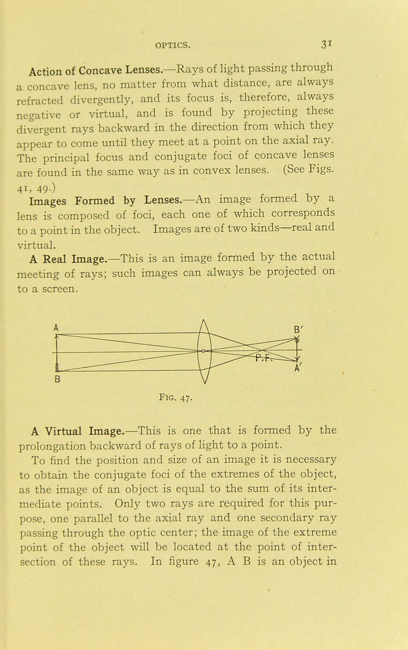 Action of Concave Lenses—Rays of light passing through a concave lens, no matter from what distance, are always refracted divergently, and its focus is, therefore, always negative or virtual, and is found by projecting these divergent rays backward in the direction from which they appear to come until they meet at a point on the axial ray. The principal focus and conjugate foci of concave lenses are found in the same way as in convex lenses. (See Figs. 41. 49-) Images Formed by Lenses.—An image formed by a lens is composed of foci, each one of which corresponds to a point in the object. Images are of two kinds—real and virtual. A Real Image.—This is an image formed by the actual meeting of rays; such images can always be projected on to a screen. A A B' — -— t A' B V Fig. 47. A Virtual Image.—This is one that is formed by the prolongation backward of rays of light to a point. To find the position and size of an image it is necessary to obtain the conjugate foci of the extremes of the object, as the image of an object is equal to the sum of its inter- mediate points. Only two rays are required for this pur- pose, one parallel to the axial ray and one secondary ray passing through the optic center; the image of the extreme point of the object will be located at the point of inter- section of these rays. In figure 47, A B is an object in