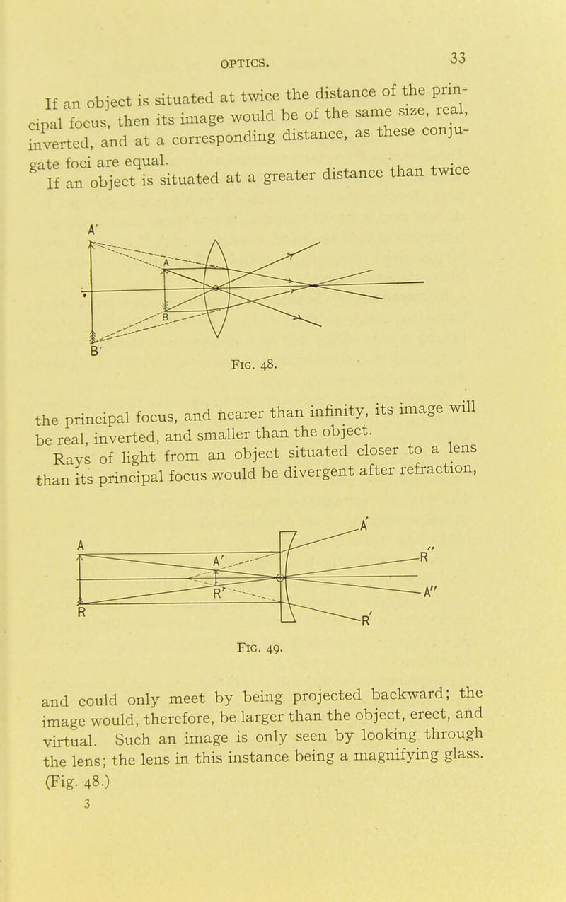 If an object is situated at twice the distance of the prin- cipal focus then its image would be of the same size, real, Averted, and at a corresponding distance, as these conju- gate foci are equal. If an object is situated at a greater distance than twice the principal focus, and nearer than infinity, its image will be real, inverted, and smaller than the object. Rays of light from an object situated closer to a lens than its principal focus would be divergent after refraction, Fig. 49. and could only meet by being projected backward; the image would, therefore, be larger than the object, erect, and virtual. Such an image is only seen by looking through the lens; the lens in this instance being a magnifying glass. (Fig. 48.) 3