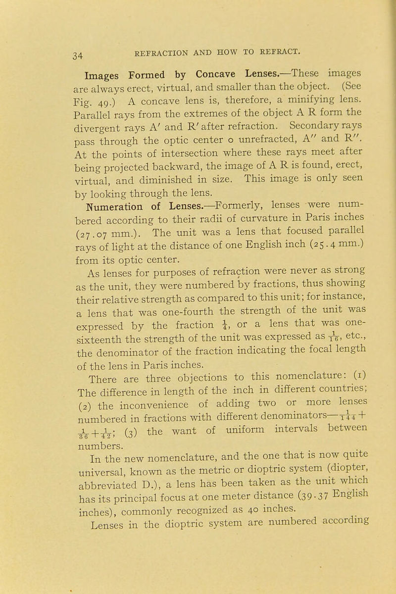 Images Formed by Concave Lenses.—These images are always erect, virtual, and smaller than the object. (See Fig. 49.) A concave lens is, therefore, a minifying lens. Parallel rays from the extremes of the object A R form the divergent rays A' and R' after refraction. Secondary rays pass through the optic center o unrefracted, A and R. At the points of intersection where these rays meet after being projected backward, the image of A R is found, erect, virtual, and diminished in size. This image is only seen by looking through the lens. Numeration of Lenses.—Formerly, lenses were num- bered according to their radii of curvature in Paris inches (27.07 mm.). The unit was a lens that focused parallel rays of light at the distance of one English inch (25.4 mm.) from its optic center. As lenses for purposes of refraction were never as strong as the unit, they were numbered by fractions, thus showing their relative strength as compared to this unit; for instance, a lens that was one-fourth the strength of the unit was expressed by the fraction i or a lens that was one- sixteenth the strength of the unit was expressed as ^, etc., the denominator of the fraction indicating the focal length of the lens in Paris inches. There are three objections to this nomenclature: (1) The difference in length of the inch in different countries; (2) the inconvenience of adding two or more lenses numbered in fractions with different denominators—TT4 + (,) the want of uniform intervals between numbers. In the new nomenclature, and the one that is now quite universal, known as the metric or dioptric system (diopter, abbreviated D.), a lens has been taken as the unit which has its principal focus at one meter distance (39.37 English inches), commonly recognized as 40 inches. Lenses in the dioptric system are numbered according