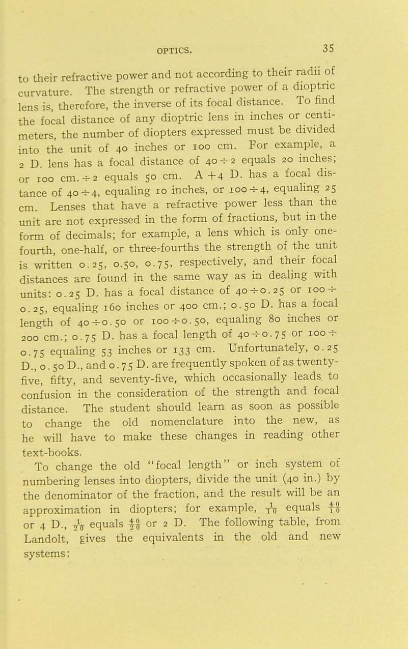 to their refractive power and not according to their radii of curvature. The strength or refractive power of a dioptric lens is, therefore, the inverse of its focal distance. To find the focal distance of any dioptric lens in inches or centi- meters, the number of diopters expressed must be divided into the unit of 40 inches or 100 cm. For example, a 2 D. lens has a focal distance of 40-2 equals 20 inches; or 100 cm.-2 equals 50 cm. A +4 D. has a focal dis- tance of 40H-4, equaling 10 inches, or 100 h-4, equaling 25 cm. Lenses that have a refractive power less than the unit are not expressed in the form of fractions, but in the form of decimals; for example, a lens which is only one- fourth, one-half, or three-fourths the strength of the unit is written 0.25, 0.50, 0.75, respectively, and their focal distances are found in the same way as in dealing with units: 0.25 D. has a focal distance of 40--0.25 or 100 h- 0.25, equaling 160 inches or 400 cm.; 0.50 D. has a focal length of 40-^0.50 or ioo-ho.50, equaling 80 inches or 200 cm.; 0.75 D. has a focal length of 40^0.75 or 100-r 0.75 equaling 53 inches or 133 cm. Unfortunately, 0.25 D., o. 50 D., and o. 7 5 D. are frequently spoken of as twenty- five, fifty, and seventy-five, which occasionally leads, to confusion in the consideration of the strength and focal distance. The student should learn as soon as possible to change the old nomenclature into the new, as he will have to make these changes in reading other text-books. To change the old focal length or inch system of numbering lenses into diopters, divide the unit (40 in.) by the denominator of the fraction, and the result will be an approximation in diopters; for example, TV equals f£ or 4 D., 2V equals f# or 2 D. The following table, from Landolt, gives the equivalents in the old and new systems: