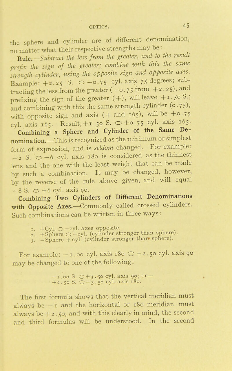 the sphere and cylinder are of different denomination, no matter what their respective strengths may be: Rule.—Subtract the less from the greater, and to the result prefix the sign of the greater; combine with this the same strength cylinder, using the opposite sign and opposite axis. Example: +2.25 S. O-0.75 cyl. axis 75 degrees; sub- tracting the less from the greater (-0.75 from 4- 2 . 2 5), and prefixing the sign of the greater (+), will leave +1.50 S.; and combining with this the same strength cylinder (0.75), with opposite sign and axis (4- and 165), will be 4-0.75 cyl. axis 165. Result, 4-1.50 S. O+0.75 cyl. axis 165. Combining a Sphere and Cylinder of the Same De- nomination.—This is recognized as the minimum or simplest form of expression, and is seldom changed. For example: -2 S. 0-6 cyl. axis 180 is considered as the thinnest lens and the one with the least weight that can be made by such a combination. It may be changed, however, by the reverse of the rule above given, and will equal -8 S. O 4-6 cyl. axis 90. Combining Two Cylinders of Different Denominations with Opposite Axes.—Commonly called crossed cylinders. Such combinations can be written in three ways: x +Cyl. O—cyl. axes opposite. 2. + Sphere C-cyl. (cylinder stronger than sphere). 3. -Sphere 4 cyl. (cylinder stronger than* sphere). For example: - 1.00 cyl. axis 180 Q 4-2.50 cyl. axis 90 may be changed to one of the following: — 1 .00 S. O 4 3 . -50 cyl. axis 90; or— + 2 . 50 S. 0—3-5° cyl. axis 180. The first formula shows that the vertical meridian must always be — 1 and the horizontal or 180 meridian must always be 4-2 . 50, and with this clearly in mind, the second and third formulas will be understood. In the second