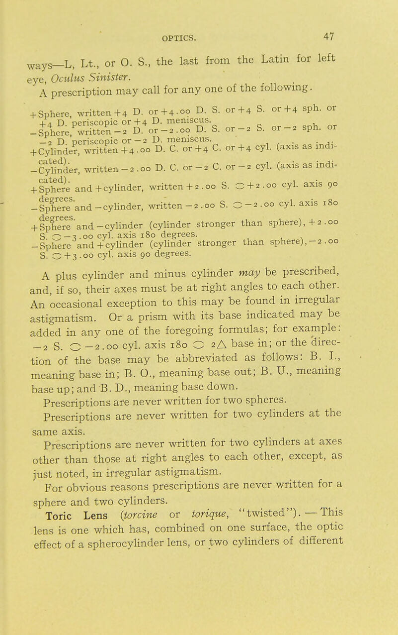 ways—L, Lt.( or O. S., the last from the Latin for left eye, Oculus Sinister. ' A prescription may call for any one of the following. ' 4-Sphere, written+4 D. or+4.00 D. S. or+4 S. or+4 sph. or 4-.1 D oeriscopic or+4 D. meniscus. -SpVr;,PwriS-2 D.4or-2.oo D. S. or-2 S. or-2 sph. or -2 D. periscopic or-2 D. meniscus. . + Cylinder, written +4 .00 D. C. or+4 C. or+4 cyl. (axis as mdi- -Cylirlder, written -2 .00 D. C. or -2 C. or -2 cyl. (axis as indi- -fSphe^e and + cylinder, written+2.00 S. O + 2.00 cyl. axis 90 -SpheTe3and-cylinder, written-2.00 S. O-2.00 cyl. axis 180 + SphreereS'and-cylinder (cylinder stronger than sphere),+2 .00 S o-V 00 cyl. axis 180 degrees. , . . -Sphere and + cylinder (cylinder stronger than sphere),-2 .00 S. O + 3 • 00 cyl. axis 90 degrees. A plus cylinder and minus cylinder may be prescribed, and, if so, their axes must be at right angles to each other. An occasional exception to this may be found in irregular astigmatism. Or a prism with its base indicated may be added in any one of the foregoing formulas; for example: -2 S. C -2.00 cyl. axis 180 O 2A base in; or the 'direc- tion of the base may be abbreviated as follows: B. I., meaning base in; B. 0., meaning base out; B. U., meaning base up; and B. D., meaning base down. Prescriptions are never written for two spheres. Prescriptions are never written for two cylinders at the same axis. Prescriptions are never written for two cylinders at axes other than those at right angles to each other, except, as just noted, in irregular astigmatism. For obvious reasons prescriptions are never written for a sphere and two cylinders. Toric Lens {tor cine or torique, twisted)-—This lens is one which has, combined on one surface, the optic effect of a spherocylinder lens, or two cylinders of different
