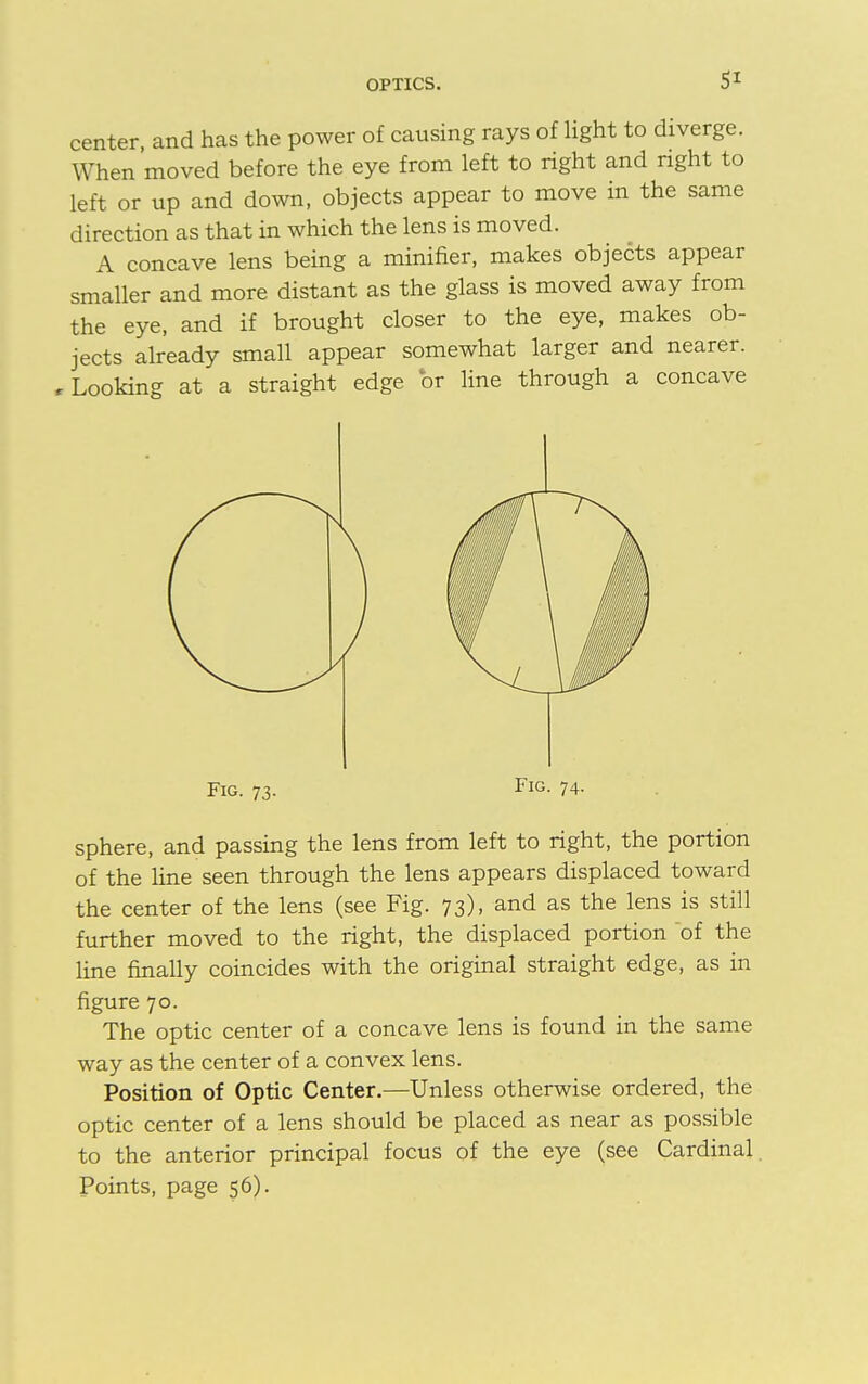 center, and has the power of causing rays of light to diverge. When moved before the eye from left to right and right to left or up and down, objects appear to move in the same direction as that in which the lens is moved. A concave lens being a minifier, makes objects appear smaller and more distant as the glass is moved away from the eye, and if brought closer to the eye, makes ob- jects already small appear somewhat larger and nearer. r Looking at a straight edge or line through a concave Fig. 73. Fig. 74. sphere, and passing the lens from left to right, the portion of the line seen through the lens appears displaced toward the center of the lens (see Fig. 73), and as the lens is still further moved to the right, the displaced portion of the line finally coincides with the original straight edge, as in figure 70. The optic center of a concave lens is found in the same way as the center of a convex lens. Position of Optic Center.—Unless otherwise ordered, the optic center of a lens should be placed as near as possible to the anterior principal focus of the eye (see Cardinal. Points, page 56).