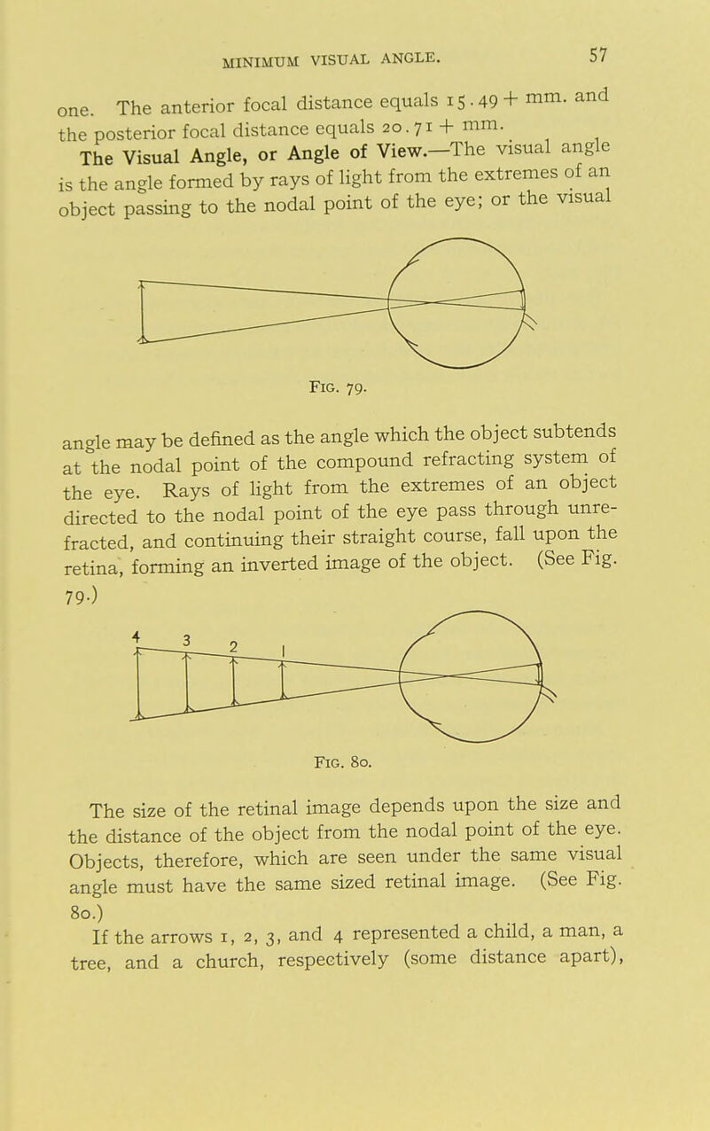 MINIMUM VISUAL ANGLE. one. The anterior focal distance equals 15 • 49 + mm- and the posterior focal distance equals 20. 71 + mm. The Visual Angle, or Angle of View.—The visual angle is the angle formed by rays of light from the extremes of an object passing to the nodal point of the eye; or the visual Fig. 79. angle may be denned as the angle which the object subtends at the nodal point of the compound refracting system of the eye. Rays of light from the extremes of an object directed to the nodal point of the eye pass through unre- fracted, and continuing their straight course, fall upon the retina, forming an inverted image of the object. (See Fig. 79-) Fig. 80. The size of the retinal image depends upon the size and the distance of the object from the nodal point of the eye. Objects, therefore, which are seen under the same visual angle must have the same sized retinal image. (See Fig. 80.) If the arrows 1, 2, 3, and 4 represented a child, a man, a tree, and a church, respectively (some distance apart),