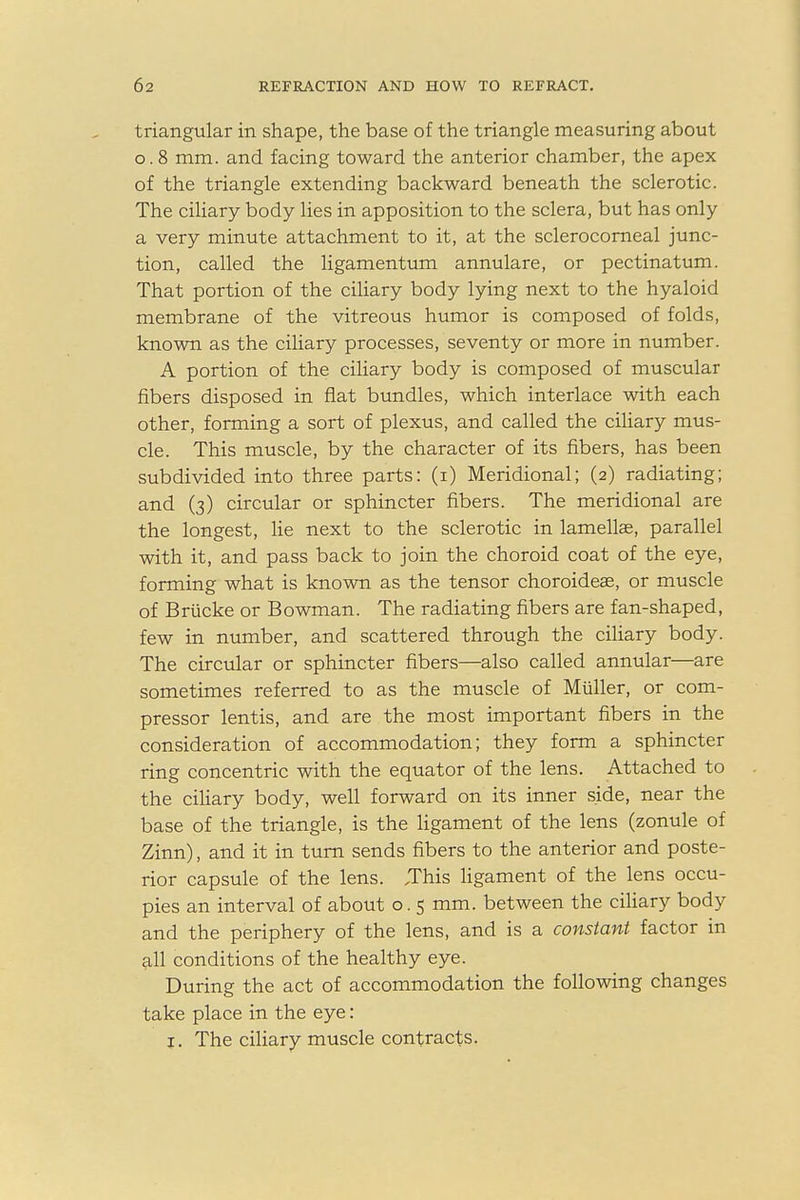 triangular in shape, the base of the triangle measuring about o. 8 mm. and facing toward the anterior chamber, the apex of the triangle extending backward beneath the sclerotic. The ciliary body lies in apposition to the sclera, but has only a very minute attachment to it, at the sclerocorneal junc- tion, called the ligamentum annulare, or pectinatum. That portion of the ciliary body lying next to the hyaloid membrane of the vitreous humor is composed of folds, known as the ciliary processes, seventy or more in number. A portion of the ciliary body is composed of muscular fibers disposed in flat bundles, which interlace with each other, forming a sort of plexus, and called the ciliary mus- cle. This muscle, by the character of its fibers, has been subdivided into three parts: (i) Meridional; (2) radiating; and (3) circular or sphincter fibers. The meridional are the longest, lie next to the sclerotic in lamellae, parallel with it, and pass back to join the choroid coat of the eye, forming what is known as the tensor choroideae, or muscle of Briicke or Bowman. The radiating fibers are fan-shaped, few in number, and scattered through the ciliary body. The circular or sphincter fibers—also called annular—are sometimes referred to as the muscle of Muller, or com- pressor lentis, and are the most important fibers in the consideration of accommodation; they form a sphincter ring concentric with the equator of the lens. Attached to the ciliary body, well forward on its inner side, near the base of the triangle, is the ligament of the lens (zonule of Zinn), and it in turn sends fibers to the anterior and poste- rior capsule of the lens. .This ligament of the lens occu- pies an interval of about o. 5 mm. between the ciliary body and the periphery of the lens, and is a constant factor in all conditions of the healthy eye. During the act of accommodation the following changes take place in the eye: j. The ciliary muscle contracts.