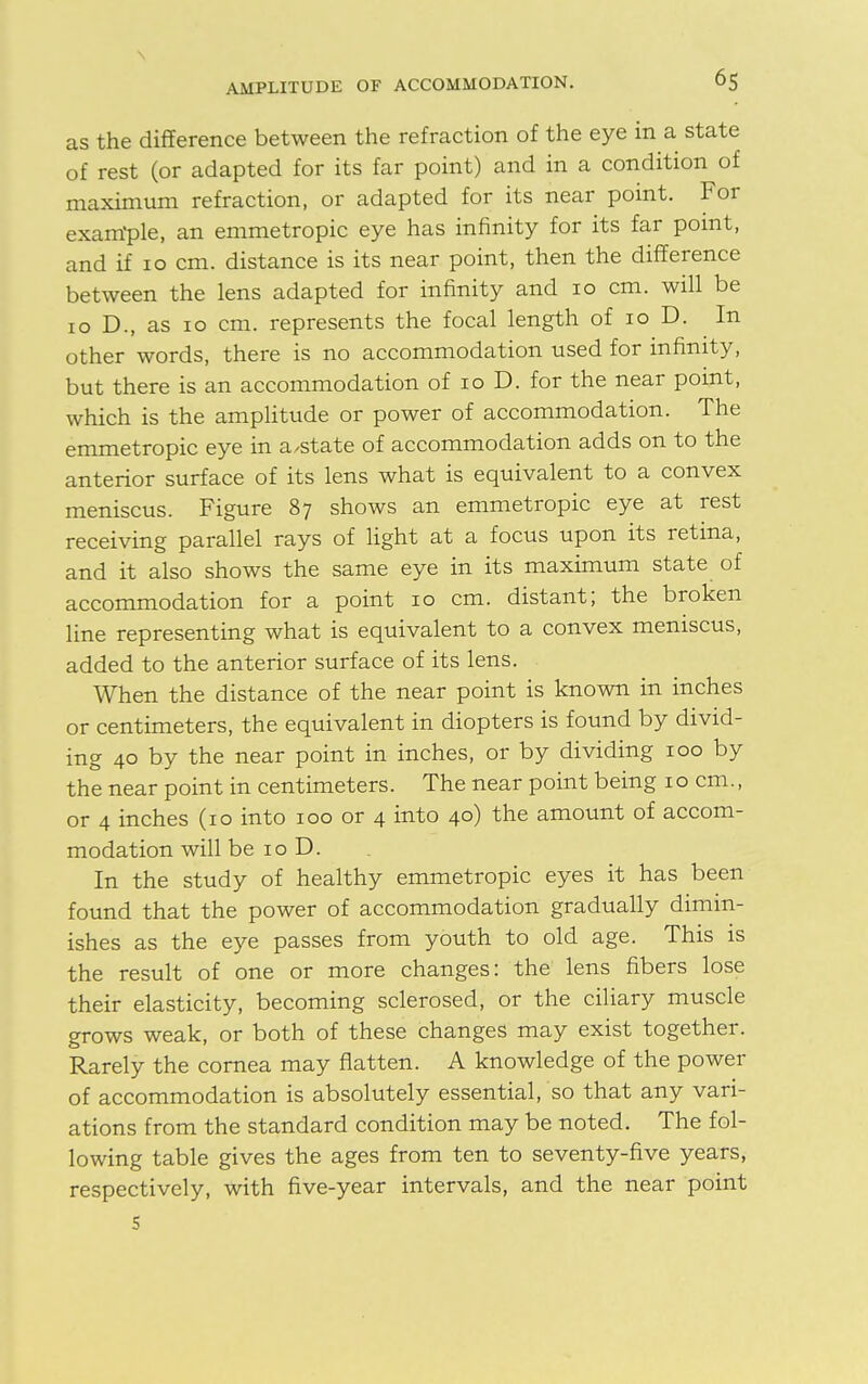 as the difference between the refraction of the eye in a state of rest (or adapted for its far point) and in a condition of maximum refraction, or adapted for its near point. For exanrple, an emmetropic eye has infinity for its far point, and if 10 cm. distance is its near point, then the difference between the lens adapted for infinity and 10 cm. will be 10 D., as 10 cm. represents the focal length of 10 D. In other words, there is no accommodation used for infinity, but there is an accommodation of 10 D. for the near point, which is the amplitude or power of accommodation. The emmetropic eye in a/state of accommodation adds on to the anterior surface of its lens what is equivalent to a convex meniscus. Figure 87 shows an emmetropic eye at rest receiving parallel rays of light at a focus upon its retina, and it also shows the same eye in its maximum state of accommodation for a point 10 cm. distant; the broken line representing what is equivalent to a convex meniscus, added to the anterior surface of its lens. When the distance of the near point is known in inches or centimeters, the equivalent in diopters is found by divid- ing 40 by the near point in inches, or by dividing 100 by the near point in centimeters. The near point being 10 cm., or 4 inches (10 into 100 or 4 into 40) the amount of accom- modation will be 10 D. In the study of healthy emmetropic eyes it has been found that the power of accommodation gradually dimin- ishes as the eye passes from youth to old age. This is the result of one or more changes: the lens fibers lose their elasticity, becoming sclerosed, or the ciliary muscle grows weak, or both of these changes may exist together. Rarely the cornea may flatten. A knowledge of the power of accommodation is absolutely essential, so that any vari- ations from the standard condition may be noted. The fol- lowing table gives the ages from ten to seventy-five years, respectively, with five-year intervals, and the near point S