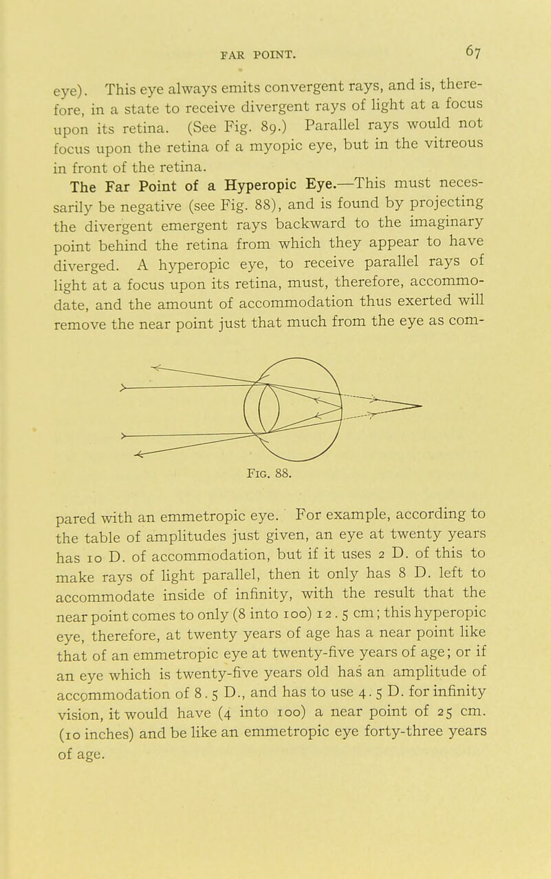 eye). This eye always emits convergent rays, and is, there- fore, in a state to receive divergent rays of light at a focus upon its retina. (See Fig. 89.) Parallel rays would not focus upon the retina of a myopic eye, but in the vitreous in front of the retina. The Far Point of a Hyperopic Eye.—This must neces- sarily be negative (see Fig. 88), and is found by projecting the divergent emergent rays backward to the imaginary point behind the retina from which they appear to have diverged. A hyperopic eye, to receive parallel rays of light at a focus upon its retina, must, therefore, accommo- date, and the amount of accommodation thus exerted will remove the near point just that much from the eye as com- pared with an emmetropic eye. For example, according to the table of amplitudes just given, an eye at twenty years has 10 D. of accommodation, but if it uses 2 D. of this to make rays of light parallel, then it only has 8 D. left to accommodate inside of infinity, with the result that the near point comes to only (8 into 100) 12 . 5 cm; this hyperopic eye, therefore, at twenty years of age has a near point like that of an emmetropic eye at twenty-five years of age; or if an eye which is twenty-five years old has an amplitude of accommodation of 8. 5 D., and has to use 4.5D. for infinity vision, it would have (4 into 100) a near point of 25 cm. (10 inches) and be like an emmetropic eye forty-three years of age.