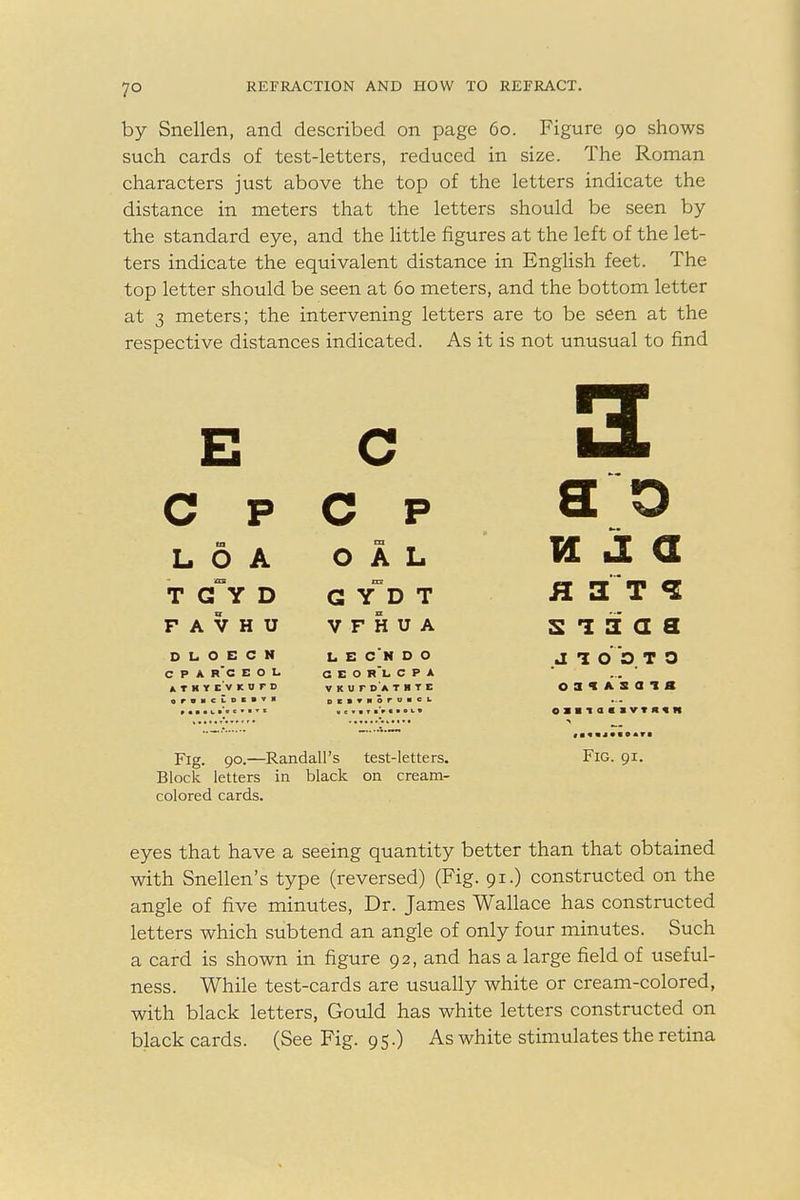 7° by Snellen, and described on page 60. Figure 90 shows such cards of test-letters, reduced in size. The Roman characters just above the top of the letters indicate the distance in meters that the letters should be seen by the standard eye, and the little figures at the left of the let- ters indicate the equivalent distance in English feet. The top letter should be seen at 60 meters, and the bottom letter at 3 meters; the intervening letters are to be seen at the respective distances indicated. As it is not unusual to find E c C P C P s 0 fa L O A O A L vl j. a T G~Y D G YD T a a t <i F A V H U V F H U A s 1 3: a a D L O E C N CPA r'g E O L ATHYEVKBFD OrOMCLDCBVII L E C'N D O GEO R*l- CPA V K U r O A T II T E OESTMOruHCL J 1 O D T 0 oaix's a t a Fig. 90.—Randall's test-letters. Fig. 91. Block letters in black on cream- colored cards. eyes that have a seeing quantity better than that obtained with Snellen's type (reversed) (Fig. 91.) constructed on the angle of five minutes, Dr. James Wallace has constructed letters which subtend an angle of only four minutes. Such a card is shown in figure 92, and has a large field of useful- ness. While test-cards are usually white or cream-colored, with black letters, Gould has white letters constructed on black cards. (See Fig. 95.) As white stimulates the retina