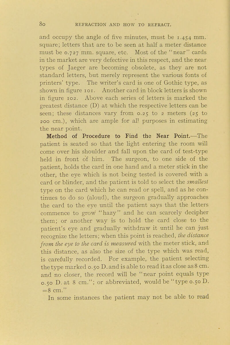 and occupy the angle of five minutes, must be 1.454 mm. square; letters that are to be seen at half a meter distance must be 0.727 mm. square, etc. Most of the near cards in the market are very defective in this respect, and the near types of Jaeger are becoming obsolete, as they are not standard letters, but merely represent the various fonts of printers' type. The writer's card is one of Gothic type, as shown in figure 101. Another card in block letters is shown in figure 102. Above each series of letters is marked the greatest distance (D) at which the respective letters can be seen; these distances vary from 0.25 to 2 meters (25 to 200 cm.), which are ample for all purposes in estimating the near point. Method of Procedure to Find the Near Point.—The patient is seated so that the light entering the room will come over his shoulder and fall upon the card of test-type held in front of him. The surgeon, to one side of the patient, holds the card in one hand and a meter stick in the other, the eye which is not being tested is covered with a card or blinder, and the patient is told to select the smallest type on the card which he can read or spell, and as he con- tinues to do so (aloud), the surgeon gradually approaches the card to the eye until the patient says that the letters commence to grow hazy and he can scarcely decipher them; or another way is to hold the card close to the patient's eye and gradually withdraw it until he can just recognize the letters; when this point is reached, the distance from the eye to the card is measured with the meter stick, and this distance, as also the size of the type which was read, is carefully recorded. For example, the patient selecting the type marked 0.50 D.and is able to read it as close as 8 cm. and no closer, the record will be near point equals type 0.50 D.at 8 cm.; or abbreviated, would be type 0.50 D. = 8 cm. In some instances the patient may not be able to read